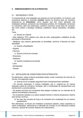 Projetos Elétricos – Curso Técnico em Eletrotécnica – Escola Master Página 43
8 DIMENSIONAMENTO DE ELETRODUTOS
8.1 DEFINIÇÕES E TIPOS
O componente de uma instalação que propicia um meio envoltório, ou invólucro, aos
condutores elétricos é chamado conduto. Dentre os diversos tipos de condutos,
destacam-se os eletrodutos, como aqueles que tem maior aplicação nas
instalações elétricas, sobretudo nas instalações prediais. Em instalações comerciais
ou industriais, além dos eletrodutos, podemos encontrar outros tipos de condutos,
tais como calhas e bandejas metálicas, prateleiras, blocos alveolados, canaletas,
etc.
Tipos:
a) Quanto ao material
- Não metálicos: PVC, plástico com vibra de vidro, polipropileno, polietileno de alta
densidade e fibrocimento;
- Metálicos: aço carbono galvanizado ou esmaltado, alumínio e flexíveis de cobre
espiralado.
b) Quanto a flexibilidade
- Rígidos;
- Flexíveis.
c) Quanto à forma de conexão:
- Roscáveis;
- Soldáveis.
d) Quanto à espessura da parede:
- Leve;
- Semipesado;
- Pesado.
8.2 INSTALAÇÃO DE CONDUTORES EM ELETRODUTOS
Os eletrodutos, calhas e blocos alveolados podem conter condutores de mais de um
circuito, nos seguintes casos:
a) Quando as 03 condições seguintes forem simultaneamente satisfeitas:
- Os circuitos pertençam à mesma instalação, isto é, originem-se do mesmo
dispositivo geral de manobra e proteção, sem a interposição de equipamentos que
transformem a corrente elétrica;
- As seções nominais dos condutores fase estejam contidas em um intervalo de 03
valores normalizados sucessivos;
- Os condutores isolados e os cabos isolados tenham a mesma temperatura máxima
para serviço contínuo.
b) No caso dos circuitos de força e do comando e/ou sinalização de um mesmo
equipamento:
Nos eletrodutos, só devem ser instalados condutores isolados, cabos unipolares ou
cabos multipolares, admitindo-se a utilização de condutor nu em eletroduto isolante
exclusivo, quando tal condutor destinar-se a aterramento.
 