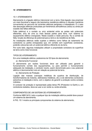 Projetos Elétricos – Curso Técnico em Eletrotécnica – Escola Master Página 49
10 ATERRAMENTO
10.1 ATERRAMENTO
Aterramento é a ligação elétrica intencional com a terra. Esta ligação visa propriciar
um meio favorável e seguro (de baixíssima resistência elétrica e robustez mecânica
conveniente) ao percurso de correntes elétricas perigosas e indesejáveis. É o caso
das descargas elétricas produzidas por fenômenos atmosféricos (raios) ou ainda por
ocasião das faltas elétricas.
Falta (elétrica) é o contato ou arco acidental entre as partes sob potenciais
diferentes, e/ou de uma ou mais dessas partes para terra, num sistema ou
equipamento elétrico energizado. Nesta ocasião e neste percurso, flui a correte de
falta, função da diferença de potencial para a terra e da resistência de falta.
As instalações elétricas estão sujeitas a defeitos como falhas de isolamento de
condutores ou partes energizadas que, em contato com superfícies condutoras,
poderão coloca-las sob um potencial elétrico diferente do da terra.
Por outro lado, algumas instalações utilizam a propriedade condutora da superfície
da terra como meio funcional.
TIPOS DE ATERRAMENTO
Em uma instalação elétrica, poderemos ter 02 tipos de aterramento:
a) Aterramento Funcional
O aterramento por razões funcionais deve ser utilizado para garantir o
funcionamento correto dos equipamentos, ou para permitir o funcionamento
adequado da instalação, o condutor neutro, assim denominado pois o seu potencial
elétrico é (teoricamente) nulo em relação ao potencial da terra.
b) Aterramento de Proteção
Ligação das massas (carcaças metálicas de quadros de distribuição, de
transformadores de motores, eletrodutos metálicos, etc.) e de elementos condutores
estranhos à instalação à terra, com o objetivo de garantir a proteção contra contatos
indiretos.
O condutor de proteção é representado pelas letras PE (Protection to Earth) e, em
condutores isolados, deve-se usar a cor verde ou verde-amarela.
COMPONENTES DE UM SISTEMA DE ATERRAMENTO
Conforme NBR 5410, todo e qualquer tipo de instalação elétrica predial deve possuir
um sistema de aterramento.
A FIG. 10.1 mostra os principais componentes do sistema de aterramento.
 