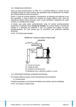 Projetos Elétricos – Curso Técnico em Eletrotécnica – Escola Master Página 51
10.3 TENSÃO DE CONTATO
Como já vimos anteriormente, na TAB. 10.1, a corrente elétrica e o tempo de sua
circulação através do corpo humano são grandezas mais consideráveis nos efeitos
dos choques elétricos sobre as pessoas.
Porém, o valor da corrente depende, naturalmente, da diferença de potencial a que
fica submetido o corpo humano por ocasião do choque elétrico, bem como da
impedância elétrica deste percurso, para a qual contribuem resistência do corpo
humano e a resistência de contato.
A tensão que pode existir acidentalmente entre 02 pontos simultaneamente
acessíveis é conhecida como Tensão de Contato. Em choque elétrico, a tensão de
contato é a diferença de potencial a que um pessoa fica sujeita ao tocar,
simultaneamente, em dois pontos que se encontram sob potenciais elétricos
diferentes.
A FIG. 10.2 ilustra esta situação.
FIGURA 10.2 - Tensão de contato e tensão de falta
10.4 PROTEÇÃO CONTRA CHOQUES ELÉTRICOS
Os choques elétricos podem ocorrer basicamente de 02 maneiras:
a) Contato direto
Contato de pessoas ou de animais domésticos com partes vivas da instalação.
A FIG. 10.3 ilustra o contato direto.
 