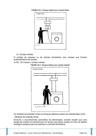 Projetos Elétricos – Curso Técnico em Eletrotécnica – Escola Master Página 52
FIGURA 10.3 - Choque elétrico por contato direto
b) Contato indireto
O contato de pessoas ou de animais domésticos com massas que ficaram
acidentalmente sob tensão.
A FIG. 10.4 ilustra o contato indireto.
FIGURA 10.4 - Choque elétrico por contato indireto
As medidas de proteção contra os choques elétricos podem ser classificadas como:
- Medidas de proteção ativas:
Ocorrerá o seccionamento automático da alimentação, visando impedir que uma
tensão de contato se mantenha por um tempo que possa resultar em risco de defeito
fisiológico perigoso para as pessoas ou animais domésticos.
 
