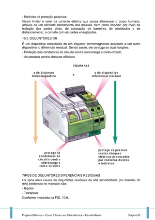 Projetos Elétricos – Curso Técnico em Eletrotécnica – Escola Master Página 53
- Medidas de proteção passivas:
Visam limitar o valor da corrente elétrica que possa atravessar o corpo humano,
através de um eficiente aterramento das massas, bem como impedir, por meio da
isolação das partes vivas, de colocação de barreiras, de obstáculos e de
distanciamento, o contato com as partes energizadas.
10.5 DISJUNTORES DR
É um dispositivo constituído de um disjuntor termomagnético acoplado a um outro
dispositivo: o diferencial residual. Sendo assim, ele conjuga as duas funções.
- Proteção dos condutores do circuito contra sobrecarga e curto-circuito
- As pessoas contra choques elétricos
FIGURA 10.5
TIPOS DE DISJUNTORES DIFERENCIAIS RESIDUAIS
Os tipos mais usuais de disjuntores residuais de alta sensibilidade (no máximo 30
mA) existentes no mercado são:
- Bipolar
- Tetrapolar
Conforme mostrado na FIG. 10.6.
 