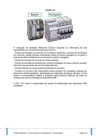 Projetos Elétricos – Curso Técnico em Eletrotécnica – Escola Master Página 54
FIGURA 10.6
A utilização de proteção diferencial residual (disjuntor ou interruptor) de alta
sensibilidade em circuitos terminais que sirvam a:
- Pontos de tomadas de corrente de uso geral e específico e pontos de iluminação
em cozinhas, copas-cozinhas, lavanderias, áreas de serviço, garagens e, no geral, a
todo local interno molhado em uso normal ou sujeito a lavagens;
- Pontos de tomadas de corrente em áreas externas;
- Pontos de tomadas de corrente que, embora instaladas em áreas internas, possam
alimentar equipamentos de uso em áreas externas;
- Pontos situados em locais contendo banheira ou chuveiro.
* Embora os circuitos não relacionados acima possam ser protegidos apenas por
disjuntores termomagnéticos, dependendo da realização de alguns cálculos, é mais
seguro e recomendável realizar a proteção contra choques elétricos de todos os
circuitos por meio do emprego de dispositivos DR.
A FIG. 10.7 ilustra o esquemático do quadro de distribuição com disjuntores DRs
instalados.
 