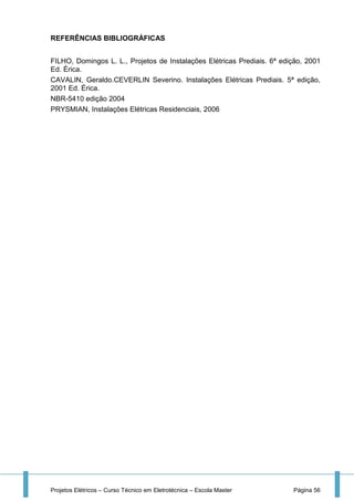 Projetos Elétricos – Curso Técnico em Eletrotécnica – Escola Master Página 56
REFERÊNCIAS BIBLIOGRÁFICAS
FILHO, Domingos L. L., Projetos de Instalações Elétricas Prediais. 6ª edição, 2001
Ed. Érica.
CAVALIN, Geraldo.CEVERLIN Severino. Instalações Elétricas Prediais. 5ª edição,
2001 Ed. Érica.
NBR-5410 edição 2004
PRYSMIAN, Instalações Elétricas Residenciais, 2006
 