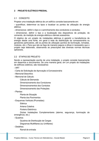 Projetos Elétricos – Curso Técnico em Eletrotécnica – Escola Master Página 6
2 PROJETO ELÉTRICO PREDIAL
2.1 CONCEITO
Projetar uma instalação elétrica de um edifício consiste basicamente em:
- quantificar, determinar os tipos e localizar os pontos de utilização de energia
elétrica;
- dimensionar, definir o tipo e o caminhamento dos condutores e condutos;
- dimensionar, definir o tipo e a localização dos dispositivos de proteção, de
comando, de medição de energia elétrica e demais acessórios.
O objetivo de um projeto de instalações elétricas é garantir a transferência de
energia desde uma fonte, em geral a rede de distribuição da concessionária ou
geradores particulares, até os pontos de utilização (pontos de iluminação, tomadas,
motores, etc.). Para que isto se faça de maneira segura e eficaz é necessário que o
projeto seja elaborado, observando as prescrições das diversas normas técnicas
aplicáveis.
2.2 ETAPAS DE PROJETO
Sendo a representação escrita de uma instalação, o projeto consiste basicamente
em desenhos e documentos. De uma maneira geral, em um projeto de instalações
de edifícios coletivos, são necessários:
- ART
- Carta de Solicitação de Aprovação à Concessionária
- Memorial Descritivo
- Memorial de Cálculo:
Cálculo de Demanda
Dimensionamento dos Condutores
Dimensionamentos dos Condutos
Dimensionamento das Proteções
- Plantas:
Planta de Situação
Planta dos Pavimentos
- Esquemas Verticais (Prumadas):
Elétrica
Antena Coletiva
Porteiro Eletrônico
Outras Instalações Complementares (alarme, segurança, iluminação de
emergência, etc.)
- Quadros:
Quadros de Distribuição de Cargas
Diagramas Multifilares (ou Unifilares)
- Detalhes:
Ramal de entrada
 