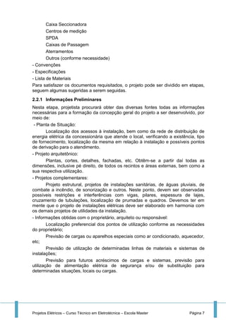 Projetos Elétricos – Curso Técnico em Eletrotécnica – Escola Master Página 7
Caixa Seccionadora
Centros de medição
SPDA
Caixas de Passagem
Aterramentos
Outros (conforme necessidade)
- Convenções
- Especificações
- Lista de Materiais
Para satisfazer os documentos requisitados, o projeto pode ser dividido em etapas,
seguem algumas sugeridas a serem seguidas.
2.2.1 Informações Preliminares
Nesta etapa, projetista procurará obter das diversas fontes todas as informações
necessárias para a formação da concepção geral do projeto a ser desenvolvido, por
meio de:
- Planta de Situação:
Localização dos acessos à instalação, bem como da rede de distribuição de
energia elétrica da concessionária que atende o local, verificando a existência, tipo
de fornecimento, localização da mesma em relação à instalação e possíveis pontos
de derivação para o atendimento.
- Projeto arquitetônico:
Plantas, cortes, detalhes, fachadas, etc. Obtêm-se a partir daí todas as
dimensões, inclusive pé direito, de todos os recintos e áreas externas, bem como a
sua respectiva utilização.
- Projetos complementares:
Projeto estrutural, projetos de instalações sanitárias, de águas pluviais, de
combate a incêndio, de sonorização e outros. Neste ponto, devem ser observadas
possíveis restrições e interferências com vigas, pilares, espessura de lajes,
cruzamento de tubulações, localização de prumadas e quadros. Devemos ter em
mente que o projeto de instalações elétricas deve ser elaborado em harmonia com
os demais projetos de utilidades da instalação.
- Informações obtidas com o proprietário, arquiteto ou responsável:
Localização preferencial dos pontos de utilização conforme as necessidades
do proprietário;
Previsão de cargas ou aparelhos especiais como ar condicionado, aquecedor,
etc;
Previsão de utilização de determinadas linhas de materiais e sistemas de
instalações;
Previsão para futuros acréscimos de cargas e sistemas, previsão para
utilização de alimentação elétrica de segurança e/ou de substituição para
determinadas situações, locais ou cargas.
 