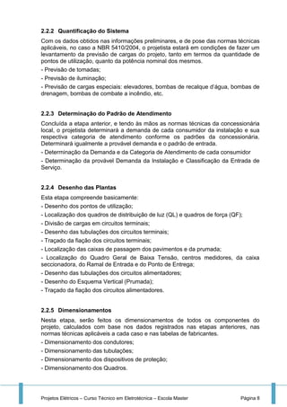 Projetos Elétricos – Curso Técnico em Eletrotécnica – Escola Master Página 8
2.2.2 Quantificação do Sistema
Com os dados obtidos nas informações preliminares, e de pose das normas técnicas
aplicáveis, no caso a NBR 5410/2004, o projetista estará em condições de fazer um
levantamento da previsão de cargas do projeto, tanto em termos da quantidade de
pontos de utilização, quanto da potência nominal dos mesmos.
- Previsão de tomadas;
- Previsão de iluminação;
- Previsão de cargas especiais: elevadores, bombas de recalque d’água, bombas de
drenagem, bombas de combate a incêndio, etc.
2.2.3 Determinação do Padrão de Atendimento
Concluída a etapa anterior, e tendo às mãos as normas técnicas da concessionária
local, o projetista determinará a demanda de cada consumidor da instalação e sua
respectiva categoria de atendimento conforme os padrões da concessionária.
Determinará igualmente a provável demanda e o padrão de entrada.
- Determinação da Demanda e da Categoria de Atendimento de cada consumidor
- Determinação da provável Demanda da Instalação e Classificação da Entrada de
Serviço.
2.2.4 Desenho das Plantas
Esta etapa compreende basicamente:
- Desenho dos pontos de utilização;
- Localização dos quadros de distribuição de luz (QL) e quadros de força (QF);
- Divisão de cargas em circuitos terminais;
- Desenho das tubulações dos circuitos terminais;
- Traçado da fiação dos circuitos terminais;
- Localização das caixas de passagem dos pavimentos e da prumada;
- Localização do Quadro Geral de Baixa Tensão, centros medidores, da caixa
seccionadora, do Ramal de Entrada e do Ponto de Entrega;
- Desenho das tubulações dos circuitos alimentadores;
- Desenho do Esquema Vertical (Prumada);
- Traçado da fiação dos circuitos alimentadores.
2.2.5 Dimensionamentos
Nesta etapa, serão feitos os dimensionamentos de todos os componentes do
projeto, calculados com base nos dados registrados nas etapas anteriores, nas
normas técnicas aplicáveis a cada caso e nas tabelas de fabricantes.
- Dimensionamento dos condutores;
- Dimensionamento das tubulações;
- Dimensionamento dos dispositivos de proteção;
- Dimensionamento dos Quadros.
 
