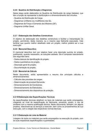 Projetos Elétricos – Curso Técnico em Eletrotécnica – Escola Master Página 9
2.2.6 Quadros de Distribuição e Diagramas
Nesta etapa serão elaborados os Quadros de Distribuição de carga (tabelas), que
têm a função de representar a distribuição e o dimensionamento dos circuitos.
- Quadros de Distribuição de Carga;
- Diagramas Unifilares (ou multifilares) dos QL;
- Diagramas de Força e Comando dos Motores (QF);
- Diagrama Unifilar Geral.
2.2.7 Elaboração dos Detalhes Construtivos
O objetivo da elaboração dos detalhes construtivos é facilitar a interpretação do
projeto, permitindo, desta maneira, eu o mesmo seja fielmente executado. Vale
lembrar que quanto melhor detalhado está um projeto, melhor poderá ser a sua
execução.
2.2.8 Memorial Descritivo
O memorial descritivo tem por objetivo fazer uma descrição sucinta do projeto,
justificando, quando necessário, as soluções adotads. Ele é composto basicamente
dos seguintes itens:
- Dados básicos de identificação do projeto;
- Dados quantitativos do projeto;
- Descrição geral do projeto;
- Documentação do projeto.
2.2.9 Memorial de Cálculo
Neste documento, serão apresentados o resumo dos principais cálculos e
dimensionamentos:
- Cálculos das previsões de cargas;
- Determinação da provável Demanda;
- Dimensionamento de Condutores;
- Dimensionamento de Eletrodutos;
- Dimensionamento dos dispositivos de proteção.
2.2.10 Elaboração das Especificações Técnicas
As especificações técnicas detalham os tipos de materiais que serão empregados,
chegando ao nível de especificação do fabricante, prevendo, porém, o uso de
similares com a mesma qualificação técnica. Neste documento, também, em alguns
projetos, relacionam-se os serviços a executar, bem como os procedimentos de sua
execução, com a citação das respectivas normas técnicas.
2.2.11 Elaboração da Lista de Material
Listagem de todos os materiais que serão empregados na execução do projeto, com
as suas respectivas especificações e quantidades.
 
