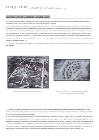 CON_TEXTOS

| URUGUAI|

MONTAÑEZ, Margarita

LA INTRODUCCIÓN DE LA UTOPÍA DE LA CIUDAD JARDÍN
Los planteos de Ebenezer Howard fueron aquí, como en todo el mundo occidental muy difundidos y también de ellos se concretaron algunos ejemplos donde es
posible detectar tanto la influencia de las ciudades jardín inglesas como las ideas de Camillo Sitte.
Hacia 1912, el paisajista francés Charles Thays radicado en Buenos Aires, plantea el diseño urbano para el balneario Carrasco a 20 kilómetros del casco histórico
de Montevideo, un balneario de élite para la alta sociedad, con calles curvas. Por primera vez el montevideano puede observar el caleidoscopio de perspectivas que
esta innovación urbana en nuestra ciudad representa. La idea de balneario, como en los europeos, de población no estable, no incluía la concreción de una plaza con
fines sociales y reunitivos. Se incluyó un pequeño parque para actividades deportivas, como el tenis, considerándose el centro de las reuniones al aire libre la playa,
fin y objetivo de la urbanización de esas tierras. Es un criterio que se repite con la creación de cadenas de balnearios sobre la costa al este de Montevideo y que hoy
transformados, como Carrasco, en zonas de habitación permanente, son carentes de lugares de reunión a cielo abierto, de espacios públicos que acojan las actividades
urbanas que la población demanda. (12)
En 1913 el barrio jardín “La Estanzuela” diseñado por Baroffio, arquitecto uruguayo diplomado en Francia ya citado, en plena zona urbana rompe decididamente con la
idea de damero.

Balneario Carrasco. Sin fecha. [1920] Archivo particular del autor

Barrio jardín La Estanzuela. Arq. Eugenio Baroffio. 1913. En Revista de la
Sociedad de Arquitectos del Uruguay. Montevideo. 1923.

“La iniciativa de hacer surgir en Montevideo un barrio-jardín dentro de su planta urbana, implica introducir en el sistema imperante de amanzanamiento, un nuevo
sistema que atenuando la aridez y uniformidad de los comunes trazados, regule la transformación de la ciudad con principios más modernos y racionales”, se escribía
en la revista de la Sociedad de Arquitectos del Uruguay.
Se actuó en este caso “siguiendo las ideas sugeridas por el entonces Presidente de la República D. José Batlle y Ordóñez y según los cuales había de tenerse en cuenta las superficies accidentadas que permitirían formar un conjunto urbanizado de pintoresca adaptación a las singulares condiciones topográficas del lugar. Aún cuando
la superficie reducida no dará nacimiento a una agrupación urbana considerable, por el principio en que se funda el proyecto que hoy se realiza, constituye esa iniciativa
un primer paso hacia la futura ciudad, que deberá ser una afirmación de progreso edilicio. Ganará la higiene y ganará la estética, encauzándose también Montevideo
en la corriente mundial, hoy más que nunca intensa, que tiende a transformar las ciudades existentes o crear nuevas, con el respeto de la higiene y con la visión de la
belleza pintoresca, haciendo surgir conjuntos orgánicos completos para integrar las plataformas urbanas en que se agita la vida cívica moderna”.(13)

 