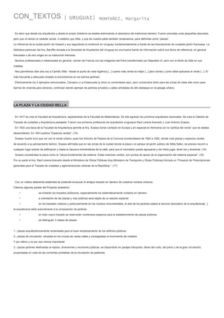 CON_TEXTOS

| URUGUAI|

MONTAÑEZ, Margarita

Es decir que desde los arquitectos y desde el propio Gobierno se estaba estimulando el abandono del tradicional damero. Fueron previstas unas pequeñas plazuelas,
pero que no tienen el carácter social, ni estético que Sitte, y que de nuestra parte también reclamamos, para definirlas como “plazas”.
La influencia de la ciudad jardín de Howard y sus seguidores la recibimos en Uruguay, fundamentalmente a través de las Asociaciones de ciudades jardín francesas. La
biblioteca particular del Arq. Baroffio donada a la Sociedad de Arquitectos del Uruguay es una buena fuente de información sobre sus libros de referencia, en general
franceses o de otro origen en su traducción francesa.
Muchos profesionales e intelectuales en general, volvían de Francia con las imágenes del París transformado por Napoleón III, pero con el librito de Sitte en sus
maletas.
Nos permitimos citar otra vez a Camillo Sitte: “desde el punto de vista higiénico [...] cuanto más verde es mejor [...] pero donde y como debe aplicarse el verde [...]. El
más frecuente y adecuado empleo lo encontramos en los barrios jardines”.
Efectivamente los 2 ejemplos mencionados, Carrasco y La Estanzuela (y otros no comentados aquí, pero construidos tanto para las zonas de clase alta como para
barrios de vivienda para obreros), continúan siendo ejemplo de jardines privados y calles arboladas de alto destaque en el paisaje urbano.

LA PLAZA Y LA CIUDAD BELLA
En 1917 se crea la Facultad de Arquitectura, separándose de la Facultad de Matemáticas. De ella egresan los primeros arquitectos nacionales. Se crea la Cátedra de
Trazado de ciudades y Arquitectura paisajista. Fueron sus primeros profesores los arquitectos uruguayos Raúl Lerena Acevedo y Juan Antonio Scasso.
En 1932 una beca de la Facultad de Arquitectura permite al Arq. Scasso tomar contacto en Europa y en especial en Alemania con la “política del verde” que se estaba
desarrollando. En 1941 publica “Espacios verdes”. (14)
Scasso mucho tuvo que ver con el verde urbano, pues fue Director de Paseos de la Comuna montevideana de 1924 a 1952, donde creó plazas y espacios verdes
de acuerdo a su pensamiento teórico. Scasso afirmaba que en las zonas de la ciudad donde la plaza o el parque (el jardín público de Sitte) falten, es preciso recurrir a
cualquier lugar exento de edificación y hasta la clausura momentánea de la calle, para que el vecindario pueda agruparse y los niños jugar, tener sol y divertirse. (15)
Scasso consideraba la plaza como la “célula fundamental del sistema. Estas manchas verdes, son puntos de apoyo de la organización del sistema espacial”. (16)
Por su parte el Arq. Raúl Lerena Acevedo desde el Ministerio de Obras Públicas (hoy Ministerio de Transporte y Obras Públicas) formula un “Proyecto de Prescripciones
generales para el Trazado de ciudades y aglomeraciones urbanas de la República.”. (17)

Con un criterio altamente esteticista se pretende encauzar el antiguo trazado en damero de nuestros núcleos urbanos.
Citemos algunas pautas del Proyecto antedicho:
•

se evitarán los trazados arbitrarios, especialmente los sistemáticamente cortados en damero

•

a orientación de las plazas y vías públicas será objeto de un estudio especial

•

en los trazados urbanos y particularmente en los núcleos monumentales, el arte de los jardines estará al servicio decorativo de la arquitectura[...]

la arquitectura debe subordinarse a la composición de jardines
•

en todo nuevo trazado se reservarán numerosos espacios para el establecimiento de plazas públicas

•

se distinguen 3 clases de plazas:

1.- plazas arquitectónicamente reclamadas para el buen emplazamiento de los edificios públicos
2.- plazas de circulación, situadas en los cruces de varias calles y consagradas al movimiento de rodados
Y por último y no por eso menos importante:
3.- plazas jardines destinadas al reposo, diversiones y reuniones públicas, se dispondrán en parajes tranquilos, libres del ruido, del polvo y de la gran circulación,
proyectadas en vista de las corrientes probables de la circulación de peatones

 