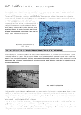 CON_TEXTOS

| URUGUAI|

MONTAÑEZ, Margarita

Obviamente aquí están presentes las enseñanzas de Sitte y de la ciudad jardín. Además sabemos del conocimiento por parte del Arq. Lerena Acevedo del libro del
urbanista Stübben. No tenemos documentación para relacionarlo con la “City Beautiful” de los Estados Unidos de Norteamérica.
Presentamos aquí el Plan de ensanche y embellecimiento de la ciudad de San José “de acuerdo con reglas científicas y artísticas puestas hoy en práctica con las
nuevas concepciones de urbanización, pero limitando la aplicación de esos principios principalmente a los futuros ensanches, pues la transformación del actual núcleo
edificado demandaría erogaciones demasiado importantes”. (18)
AL suroeste de la ciudad “se ha proyectado un núcleo urbano parte del cual
estaría destinado a barrio jardín. El trazado de las calles de este ensanche se
ha hecho con un criterio moderno, rompiendo con el tradicional empleo sistemático del trazado en damero [...] Así, con el objeto de amoldarse mejor a
la configuración del terreno y de romper con la monotonía del actual trazado,
las calles del nuevo barrio describen suaves curvas, de un efecto mucho más
pintoresco y más en conformidad con su destino”. (19)

Ankara, Jansen’s general layout and land use plan
(source: Tankut 1993)

LA PLAZA Y ALGO MAS EN LAS CONSIDERACIONES SOBRE CAMILLO SITTE Y MONTEVIDEO
En el apéndice de su libro, agregado a la edición francesa de 1918, hace referencia Sitte al elemento agua, tan importante en las ciudades como Venecia, Budapest
o Paris. Siendo Montevideo una ciudad que se recuesta sobre el río de la Plata, con más de 25 kilómetros de costa densamente urbanizada, donde se suceden playas
de blancas y suaves arenas, puntas rocosas, puertos comerciales y de recreo, tenemos obligatoriamente que hacer una mención sobre el “agua decorativa” a la cual se
refiere el maestro vienés. En primer lugar nuestra privilegiada costa, sin olvidar las tradicionales fuentes y estanques de nuestras plazas, son lugares de atracción para
los aconteceres de la vida urbana.

Pocitos. Sin fecha. [1910] Colección particular

Desde la primera fuente pública inaugurada en una plaza, la Matriz, en 1873 en ocasión de celebrar el acontecimiento de la llegada del agua por cañerías a la Ciudad
Vieja o Centro Histórico de Montevideo, son muchas las plazas que tienen fuentes como principal elemento decorativo. A diferencia de Sitte, que las prefería en los
bordes de las plazas, éstas en general marcan el punto central y son el foco de la composición paisajística del lugar. Ya habíamos hecho referencia de las diferencias
morfológicas entre las plazas comentadas por Sitte y las que nosotros tratamos en Montevideo, pero que eso no le quita validez, en nuestra opinión al planteo social de
la plaza como tal en el contexto ideológico y simbólico del análisis urbano.
También en este Apéndice menciona Sitte, quien evidentemente no defendía los árboles urbanos, pero escribía: “un buen ejemplar amerita curbar la calle para conservarlo y tratarlo como un monumento de arte e historia y no obstinarse en una urbanización geométrica”.
En Montevideo podríamos citar varios ejemplos del respeto por ejemplares botánicos de importancia en toda la ciudad, pero uno de los más comentados fue cuando
la apertura del bulevar España, en la década del 30. Un magnífico ejemplar de nuestra flora, un ombú (phitolaca dioca) fue conservado como hito urbano, abriéndose el
bulevar y conformando una plazoleta alrededor del árbol, más tarde declarado Monumento Nacional..

 