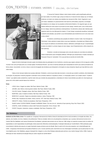 CON_TEXTOS

| ESTADOS UNIDOS |
	

COLLINS, Christiane

O manual de Frederick Gibberd, dentro deste contexto, ganha significação particular

por duas razões. Em primeiro lugar, porque se trata de um manual de town design que, em tempos
modernos, se insere com clareza nas tradições dos manuais de Sitte, Unwin, Hegemann e que,
com esses, estabelece um posicionamento não banal de continuidade, propondo a conciliação
da tradição do civic design com as posições do Movimento Moderno. Em segundo lugar, por que
Gibberd definirá de modo amplo os princípios do town design, evitando parar, como muitos textos
de civic design, diante dos problemas contemporâneos. Os elementos urbanos são materiais para
organizar dentro de uma idéia geral de cidade e “O town design compreende arquitetura, landscape
e desenho das estradas, que perdem a sua individualidade para transformar-se em uma coisa nova:
a cena urbana”.
	

É evidente a semelhança das posições de Gibberd e Gordon Cullen. Na introdução de

Townscape, Cullen estende à cidade inteira e aos seus habitantes, a faculdade que Gibberd atribui
a um conjunto de edifícios e de elementos urbanos, ratificando a afirmação de que “a representação
do plano da cidade é o primeiro degrau do town design, mas é freqüentemente o último desenho do
town planning”.
	

Entender o conceito de townscape como uma arte implica em uma leitura do ambiente

urbano evidenciando suas conotações estéticas. Definição que caracterizaria o modelo chamado por
Françoise Choay de “culturalista” (10) e que permeia os escritos de Camillo Sitte.

	

Apesar do termo townscape remontar quase uma década antes da publicação do livro homônimo, encontra suas origens culturais no fim do segundo conflito

mundial e tem como principal porta voz a revista inglesa “Architectural Review”, que não só chamava atenção para necessidade de retorno aos valores perceptivos da
forma urbana, mas também, se torna o berço e canal de divulgação das temáticas que embasariam a formação do corpus disciplinar daquilo que hoje definimos como
urban design.
	

Cada um dos manuais citados teve sucesso alternado. Entretanto, a arte de que todos eles enunciam, é uma arte que constrói o problema, não diretamente

as soluções. As pesquisas e estudos progridem e desvelam novos conceitos relativos à “arquitetura urbana”, à “composição urbana” e ao “projeto urbano”. A palavra
“urbano”, que adjetiva estes substantivos, exprime nada mais que a tensão dos pesquisadores e urbanistas em indicar novos âmbitos que põem em crise àquela que
parece ser a não-cidade nascida depois dos modernos.
Notas
1	

LYNCH, Kevin. Imagem da cidade. São Paulo, Martins Fontes, 1980.

1	

JACOBS, Jane. Morte e vida de grande cidades. São Paulo, Martins Fontes, 2000.

3	

CULLEN, Gordon. Paisagem urbana. São Paulo, Martins Fontes, 1983.

4	

MUNFORD, Lewis. A cidade na história. São Paulo, Martins Fontes, 1991.

5	

BENEVOLO, Leonardo. Origens da urbanistica moderna. Lisboa, Presença, 1981.

6	

ROSSI, Aldo. Arquitectura da cidade. Lisboa, Cosmos, 1977. São Paulo, Martins Fontes, 1995.

7	

GREGOTTI, Vittorio. Território da arquitetura. São Paulo, Perspectiva, 1975.

8	

DUANY, Andes; PLATER-ZYBERK, Elizabeth; ALMINANA, Robert. The new civic art - elements of town planning. Nova York, Rizzoli, 2003.

9	

CHASTEL, André. Architettura e cultura nella Francia del cinquecento. Torino, Einaudi, 1991.

10	

CHOAY, Françoise. Urbanismo: utopias e realidades. São Paulo, Perspectiva, 1979.

Der Städtebau
Adalberto da Silva Retto Júnior: Por ocasião do I Congresso Internacional de História Urbana foi abordada de forma muito elucidativa a circulação das idéias, dos
saberes, dos modelos, de livros, tratados e de profissionais. Pode-se constatar, dentro de uma perspectiva comparada, que o sucesso internacional da obra do de
Camillo Sitte Der Städtebau nach seinen Künslerische Grundsätzen, publicado pela primeira vez em Viena em 1889, atingiu um repentino sucesso entre um público de
especialistas ou semi-especialistas de planificação urbana assumindo diferentes contextualizações. A tradução elaborada por Camille Martin (1902) publicada quase
concomitante à referida obra assume um papel importante nesses primeiros anos de difusão. Mas é a partir do fim dos anos sessenta, com a desmistificação dos
CIAM – Congressos Internacionais de Arquitetura Moderna e com o mundo submerso pelo crescimento de uma urbanização incontrolada, que se pode pensar em uma
nova trajetória para o Der Städtebau, graças à tradução fiel e integral e a uma crítica filológica elaborada pela senhora e seu marido George Collins (1965). Quais as
diferenças de maior relevância da tradução feita por vocês e àquela de Camille Martin?

 