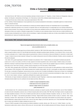 CON_TEXTOS
Chile e Colombia

HOFER, Adreas

Karl Heinrich Brunner (1887-1960) foi um dos mais importantes urbanistas na Áustria do século XX. Freqüentou a Escola Vienense de Planejamento Urbano do
professor Karl Mayreder, contemporâneo de Otto Wagner, e foi influenciado por Camillo Sitte e a Moradia Coletiva Vienense dos anos vinte.
A mudança de Brunner para a América Latina, e seus planos experimentais de 1929 a 1948
no Chile, Colômbia e Panamá estabeleceram vínculos significantes entre as escolas de planejamento mencionadas e a necessidade urgente de um desenvolvimento
urbano no continente americano.
O trabalho de Brunner na América Latina é caracterizado por conceitos que combinam exigências funcionais com necessidades locais. Em suas estratégias,
considerando a cidade latino-americana, ele se concentrou na expansão urbana com intervenções pontuais e na reorganização local, sem mudanças substanciais na
estrutura urbana já existente. Para conseguir bons resultados, ele iniciou estudos sobre viabilidade econômica com análises detalhadas. Brunner esteve particularmente
interessado em temas como moradia e a utilização do espaço público. Em contraste com outros urbanistas europeus, Brunner evitou que a simples transferência dos
conceitos europeus de planejamento para a América Latina se concretizasse. O objetivo de tal posição era mostrar que, em todos os seus trabalhos, Brunner sabia lidar
intensivamente com o "genius loci" da cidade latino-americana.

Viena meados 1900: metrópole rodeada pelos primeiros anos de Brunner.

"Hoje em dia ninguém trata desenvolvimento urbano como um trabalho artístico, mas
como um problema técnico".(1)
Em seu livro "A Construção da cidade segundo seus princípios artísticos" publicado em 1889, Camillo Sitte reclama a falta de ambição artística no desenvolvimento
urbano na segunda metade do século XIX. Essa afirmação está relacionada à realização de grandes projetos urbanísticos, na sua maioria em Viena, um pouco antes
ou durante a publicação do livro. O objetivo desses projetos era particularmente a melhoria na infra-estrutura urbana das metrópoles em crescimento no império Austro
- Hungaro. A cidade já havia se tornado importante "melting pot" de um estado multinacional de mais de 50 milhões de habitantes. Entretanto, ainda era necessário criar
infra-estrutura adequada.
Entre 1869 e 1875 a grande regularização do Danúbio foi realizada numa extensão de 13km. O material retirado com a escavação foi reutilizado para preencher
a parte sul do rio, onde um novo distrito, com 300 ha, foi criado, passando a ter tamanho equivalente a todo o centro da cidade. O trabalho começou com as áreas
setentrional, meridional e oriental das principais linhas ferroviárias. Foi construído em Viena o primeiro duto para captação de água das montanhas, a regularização e
parcial aterro do Rio "Viena" foram concluídos, o cemitério central foi inaugurado e em 1873 Viena sediou a "World Exhibition".
Entre 1850 e 1890 a população saltou de 520.000 para 1.350.000 habitantes. A construção da nova usina de gás com quatro gasômetros no distrito vienense Simmering foi decidida em 1893 e executada em 1899. Grandes montantes foram investidos nesses projetos, mas claro, a preocupação com design artístico era insignificante.
Por outro lado, a construção da "Ringstrasse" vienense deveria se tornar uma obra de arte. Os projetos de edificações em longo prazo se iniciaram com competições no
ano de 1857. Um boulevard de dimensões generosas, com 5,4 km de extensão, teve origem numa área livre decorrente da demolição dos antigos muros da cidade.
Em cerca de duas décadas numerosas e significativas edificações foram erguidas nesse boulevard.(2)
Sitte descordou com alguns resultados do planejamento urbano destinados ao projeto “Ringstrasse”, e desenvolveu soluções detalhadas em vários estudos. Na
introdução da terceira edição do seu livro, publicado onze anos depois da primeira, Sitte escreveu:
“... também no campo do planejamento urbano,
a idéia básica do livro de se aprender com a
natureza e antigos mestres, foi colocada em
prática densamente”.(3)
Na última década do séc. XIX, a demanda de projetos de infra-estrutura combinados com desenho aumentou. Este foi particularmente o caso da “Wiener Stadtbahn”,
um sistema ferroviário metropolitano construído como um eficiente transporte público dentro da cidade (1894-1900). Neste, Otto Wagner combinou inovações técnicas
com design arquitetônico expressivo, a fim de criar um trabalho de arte total a altura de uma próspera metrópole. A arquitetura vienense, por volta de 1900, foi caracterizada por Otto Wagner e seus estudiosos pela essência “Art Noveau”. Wagner também possuía conceitos concretos no campo do urbanismo. Assim, teorias
urbanísticas contrárias foram desenvolvidas por Camillo Sitte e Wagner: Sitte defendia a regularização urbana baseada nos princípios artísticos onde, seguindo o
exemplo Mediterrâneo, espaços públicos funcionam como o centro da vida urbana. Wagner, por outro lado, desenvolveu com o “Gross Stadt Modell” (Modelo metropolitano) um estudo mais comedido em relação à realidade dos anos por vir.(4)
Porque em 1904/05 a população de Viena já excedia dois milhões de habitantes e a previsão estimava para 1930 cerca de 4 milhões. Paralela a sua fama
internacional na esfera social e cultural, a Viena de 1900 convivia com “uma outra cidade”. Além dos trabalhos pitorescos de Art Noveau e Secession, além da vida ele-

 