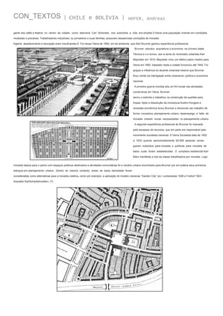 CON_TEXTOS

| CHILE e BOLÍVIA |

HOFER, Andreas

gante dos cafés e teatros no centro da cidade, como descreve Carl Schorske, nos subúrbios a vida era simples.5 Havia uma população vivendo em condições
modestas e precárias. Trabalhadores industriais, ou jornaleiros e suas famílias, possuíam desastrosas condições de moradia:
higiene, abastecimento e educação eram insuficientes.6 Foi nessa Viena de 1900, em tal ambiente, que Karl Brunner ganhou experiência profissional.
Brunner estudou arquitetura e economia na Univers idade
Técnica e s e tornou ass is tente do renomado urbanista Karl
Mayreder em 1910. Mayreder criou um efetivo plano mestre para
Viena em 1893, baseado neste a cidade funcionou até 1945. Foi
graças a influência do atuante urbanista mesmo que Brunner
ficou ciente da interligação entre urbanismo, política e economia
nacional.
A primeira guerra mundial pôs um fim brutal nas atividades
construtivas em Viena. Brunner
serviu o exército e trabalhou na construção de quartéis para
tropas. Após a dissolução da monarquia Austro-Húngara a
recessão econômica levou Brunner a direcionar seu trabalho de
forma inovadora, planejamento urbano. desemprego e falta de
moradia criaram novas necessidades no planejamento urbano.
A seguinte experiência profissional de Brunner foi marcada
pela escassez de recursos, que em parte era responsável pelo
movimento socialista vienense. A Viena Socialista data de 1922
a 1933 quando aproximadamente 60.000 pessoas conseguiram subsídios para moradia e políticas para moradia de
baixo custo foram estabelecidas. O complexo residencial Karl
Marx manifesta a luta da classe trabalhadora por moradia. Logo,
moradia básica para o pobre com espaços públicos destinados a atividades comunitárias foi o cenário urbano encontrado para Brunner por em prática seus primeiros
esboços em planejamento urbano. Dentro do mesmo contexto, áreas de baixa densidade foram
consideradas como alternativas para a moradia coletiva, como por exemplo, a aplicação do modelo vienense “Garden City” (ex: Lockerwiese 1928 e Freihof 1924 Arquiteto KarlSchartelmueller). (7)

 