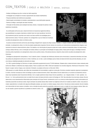CON_TEXTOS

| CHILE e BOLÍVIA |

HOFER, Andreas

- Análises morfológicas dos prós e contras da malha espanhola.
- Investigação nas condições de moradia, especialmente das classes trabalhadoras.
- Pesquisa estatística das tendências da população.
- Determinação da densidade de moradias e assentamentos e suas distribuições espaciais.
- Sentido do tráfego e valorização das áreas industriais.
- Introdução de fotos aéreas para avaliação das áreas urbanas, e reposição de plantas e dados
estatísticos inexistentes.
As contribuições de Brunner para o desenvolvimento de mecanismos legalmente efetivos,
que possibilitavam os projetos urbanísticos, também foram de muita importância. Sua forma
de procedimento pode ser resumida como sendo uma base científica nas estratégias para o
desenvolvimento urbano.11 Brunner, portanto, foi o protagonista no que se tratava de mudanças
na prática de planejamento urbano na América Latina.
Os planos de desenvolvimento de Brunner para Santiago e Bogotá foram capazes de atingir sucesso imediato, e impacto durador pelo seu conceito de prática
orientada no planejamento urbano. Ao invés de projetos espetaculares singulares, Brunner sempre se concentrou em instrumentos de planejamentos integrais e operacionais de controle do desenvolvimento urbano. Ele trabalhou com intervenções de pequena escala sem mudar a estrutura fundamental urbana. Ao mesmo tempo,
começou sólidas reformas, como a introdução da moradia coletiva e a promoção da remodelação do espaço público. Nessa parte ele seguiu a estratégia Vienense
incluindo pontos importantes num planejamento urbano como a política urbana, infra-estrutura técnica e desenho urbano dentro da prática de planejamento Latino
Americana.
Estratégias de planejamento metropolitano e “micro” desenho urbano. A utilização das influências vienenses acima mencionada, é claramente entendida como base
nas práticas de planejamento de Brunner no Chile e Colômbia: por um lado, o plano estratégico para as fases de desenvolvimento das próximas décadas, por outro
uma intensa e detalhada aplicação de elementos de design.
Em 1930, a grande Santiago do Chile teve um rápido crescimento populacional de cerca 712.000 habitantes. Debates sobre o desenvolvimento urbano realizado antes
de Brunner refletiam a ineficiência dos antigos projetos. Todos os projetos entre 1890 e 1925 eram baseados nos conceitos diagonais, influências de Haussmann. Todos
ficaram no papel, nenhum chegou a ser construído. Entretanto, os projetos de Brunner no Chile entre 1929 e
1934 possuem um caráter diferente, pelo reflexo das necessidades de funcionalidade e urgência na execução. Ele tentou considerar aspectos regionais do planejamento urbano, incluindo municípios ao redor de Santiago no plano de desenvolvimento urbano. Mais adiante, Brunner desenvolveu um conceito de zoneamento onde as
áreas mais importantes seriam futuramente definidas. Com a criação explícita de áreas mistas, Brunner possibilitou o uso integrado destas. O modo operativo de
Brunner se tornou particularmente claro na versão final do plano de desenvolvimento urbano de Santiago em 1934. Nas extensões livres das áreas urbanas, Brunner
desenvolveu novos assentamentos influenciados pelos exemplos da Europa Central, considerando os pró e os contras da malha espanhola e dando continuidade as já
existentes proporcões da estrutura urbana. Alguns exemplos nas plantas dessas idéas mostram as exigêcias de Brunner em relacão ao desenho urbano. Isso pode ser
notado, especialmente, na relacão entre algumas edificações isoladas, que criavam um atrativo espaço urbano entre si. Na estrutura urbana existente, Brunner trabalha
com intervencões de menor escala e correções, como a remoção da parte central dos quarteirões, aberturas de ruas e a criação de novos espaços urbanos. Mais uma
vez ele ressalta a grande importância na qualidade do desenho urbano. (12)

 