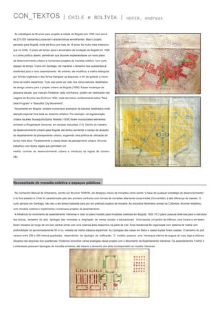CON_TEXTOS

| CHILE e BOLÍVIA |

HOFER, Andreas

As estratégias de Brunner para projetar a cidade de Bogotá (em 1933 com cerca
de 270.000 habitantes) possuíam características semelhantes. Mas o projeto
pensado para Bogotá, onde ele ficou por mais de 16 anos, foi muito mais extensivo
que no Chile. O prazo de tempo para o aniversário da fundação de Bogotá em 1938
e o clima político aberto, permitiram que Brunner implementasse um novo plano
de desenvolvimento urbano e numerosos projetos de moradia coletiva, num curto
espaço de tempo. Como em Santiago, ele manteve o tamanho dos quarteirões já
existentes para o novo assentamento. No entanto, ele modificou a malha retangular
por formas orgânicas e deu forma triangular as esquinas, a fim de quebrar a monotonia da malha espanhola. Tudo isso pode ser visto nos vários estudos detalhados
de design urbano para o projeto urbano de Bogotá (1938). Essas mudanças de
pequena escala, que visavam fortalecer cada vizinhanca, podem ser rastreadas nas
viagens de Brunner aos EUA em 1932, onde ele tomou conhecimento sobre "New
Deal Program" e "Beautiful City Movement".
Novamente em Bogotá, existem numerosos exemplos de estudos detalhados onde
atenção especial fora dada ao desenho artístico. Por exemplo, na regularização
urbana da área Teusaquillo/Santa Teresita (1936) foram incorporados elementos
similares a Ringstrasse Vienense, em escalas reduzidas. (13) Dentro do trabalho
de desenvolvimento urbano para Bogotá, ele tentou aumentar o campo de atuação
do departamento de planejamento urbano, sugerindo uma política de utilização de
terras mais ativa. Paralelamente a essas ideias de planejamento urbano, Brunner
trabalhou com textos legais que permitiam um
melhor controle do desenvolvimento urbano e introduziu as regras de construcão.

Necessidade de moradia coletiva e espaços públicos
No conhecido Manual de Urbanismo, escrito por Brunner 1938/39, ele designou meios de moradias como sendo “a base de qualquer estratégia de desenvolvimento”.
(14) Sua estada no Chile foi caracterizada pelo seu primeiro confronto com formas de moradias altamente comprimidas (Conventillo), e alta diferença de classes. O
curto período em Santiago, não deu a ele tempo bastante para por em práticas projetos de moradia. Ao encontrar fenômeno similar na Colômbia, Brunner trabalhou
com moradia coletiva e implementou numerosos projetos de assentamento.
A influência do movimento de assentamento Vienense é visto no plano modelo para moradias coletivas em Bogotá, 1935.15 O plano possuía diretrizes para a estrutura
dos blocos, tamanho do plot, tipologia das moradias e ampliação de meios sociais e educacionais . Uma escola, um jardim de infância, uma livraria e um teatro
foram situados ao longo de um eixo central verde com uma extensa área desportiva na parte de trás. Área residencial foi organizada num sistema de malha com
profundidade de aproximadamente 50 m ou, metade da malha clássica espanhola. As t,pologias das casas em fileira e casas duplas foram usadas. O tamanho do plot
variava entre 200 e 300 metros quadrados, dependendo da tipologia da edificacão. O modelo possuía uma hierarquia interna de largura de ruas, lojas e oficinas
situados nas esquinas dos quarteiroes. Podemos encontrar várias analogias nesse projeto com o Movimento de Assentamento Vienense. Os assentamentos Freihof e
Lockerwiese possuem tipologias de moradia similares, até mesmo o tamanho dos plots correspondem ao modelo Vienense.

 