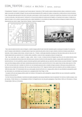 CON_TEXTOS

| CHILE e BOLÍVIA |

HOFER, Andreas

O Assentamento “Centenário” é um exemplo do que foi acima descrito. Construído em 1938, foi parte do plano de desenvolvimento urbano e construído em comemoração do aniversário da fundacão de Bogotá. Sua área acomoda aproximadamente 500 unidades de moradia e corresponde ao modelo acima em termos de estrutura
e tipo. Casas geminadas pela parte de trás foram construídas e posicionadas no centro de quatro plots. Os planos de moradia foram reduzidos ao mínimo, para manter
o custo da construcão o mais baixo possível. Centenário foi um dos primeiros projetos de moradia social em Bogotá e um importante sinal na época. A criação de unidades de moradia, com luz própria e pequenos jardins para a classe trabalhadora, foi uma tentativa de integrar partes sociais já entregues as margens da vida urbana.
Assentamentos que vieram a seguir: Olaya Herrera, Restrepo, Cidade del Empleado e outros.

Para o plano de desenvolvimento urbano de Bogotá, a criacão do espaço público foi pelo menos tão importante quanto a construçao de moradias. No começo dos
anos 30, espaços verdes destiandos a recreação estavam longe de ser acessíveis pelo público urbano em geral, somente a membros de classes sociais altas era
reservado o direito a espaços verdes (clubes, corridas de cavalo, etc..). Portanto, a distribuição sistemática de parques por toda área urbana pode ser vista como uma
medida exeperimental que juntamente com a moradia coletiva, possibilitou o acesso de toda a população as áreas de recreação local.
Mas havia outra razão para a creação do espaço público dentro do plano de desenvolvimento de Bogotá e isso tinha a ver com a própria estrutura urbana.
Brunner, que constantemente tentava desenvolver alternativas para a estrutura monótona da malha espanhola, adaptou o espaço público específicamente como
elemento estrutural. Os novos quarteirões, parques e boulevards ganharam grande significado para que cada bairro desenvolvesse sua própria identidade. É importante
notar que embora espaços públicos não fossem características predominante durante o período de Brunner em Viena, apesar disso ele tratou deste assunto no Chile,
em 1930. Isso talvez tenha sido o resultado do confontro com uma densidade populacional alta, condições de higiene precárias e diferenças sociais gritantes encontradas por ele nas cidades latino americanas. Além de sua visita a Buenos Aires em 1931, Hegemann também exprime seu desânimo sobre as condições urbanas e o
“déficit das oásis verdes”.16 É desnecessário dizer que a preocupação crescente de Brunner com o espaço público urbano em suas atividades de planejamento podem
ser relacionadas com a proximidade que ele possuía com o paisagista alemão Oscar Prager no Chile.
Os projetos de Brunner para espaços públicos podem ser divididos em três espectros: jardins paisagísticos, espaços definidos nas ruas e boulevards e quarteirões
urbanos em forma de bloco.17
No Chile, Brunner já havia enfatizado a importancia de projetos paisagísticos para parques destiandos ao lazer da populacão. Ele mencionou modelos europeus, como
por exemplo, o Prater Vienense ou o Grunewaldpark em Berlim. Em Bogotá Brunner criou dois jardins paisagísticos, Paseo Bolivar (1935) com 100 hectares e o Parque
Florestal Salitre (1943) com 150 hectares.

 