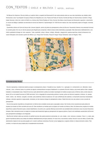 CON_TEXTOS

| CHILE e BOLÍVIA |

HOFER, Andreas

No Manual do Urbanismo, Brunner dedica um capítulo inteiro a respeito dos Boulevards18, ele mostra estudos sobre as ruas mais importantes nas cidades Latino
Americanas e seus "countraparts" Europeus (Paseo de la República em Lima, Passeo del Prado em Havana, Avenida del Mayo em Buenos Aires e tambem a Ringstrasse Vienense, Unter den Linden em Berlim ou a Avenue des Chams Elysées em Paris). Brunner dá enfase a duas funçoes dos Boulevards: aguentar o crescimento
no volume de tráfego e satisfazer as demandas em termos de desenho e representação. Em 1935 Brunner realizou seu mais importante projeto em Bogotá, a Avenida
Caracas.
Quarteirões urbanos em forma de blocos são o terceiro espectro, dentro da prática de planejamento urbano de Brunner. Novamente notamos uma demanda funcional
no conceito global. Ele cria um rede de parques para Bogotá para compensar a falta de áreas verdes destinadas a população. Mas observando detalhadamente, uma
melhor qualidade de design se torna aparente. Cada quarteirão urbano oferece múltipla utilizacão: playgrounds, quadras esportivas, áreas de descanso e às
vezes instituições como escolas e jardins de infância. (p.e. Parque San Fernando, Parque El Vergel, Parque Santander, todos em Bogotá, 1943)

Consideracões finais
Brunner representou o tradicional sistema europeu no planejamento urbano. O desafio em seu trabalho foi a aplicação do conhecimento em diferentes meios
culturais, como a América Latina. Ao contrário de algums contemporâneos europeus trabalhando no continente, Brunner mostrou uma mente aberta a lidar e adaptar
tradições e necessidades locais. Dessa forma ele se opôs abertamente à prática da simples importação de modelos europeus para a América Latina, sendo esses do
século XIX ou do modelo funcional do CIAM mais tarde. Com a integração de componentes políticos e sociais, juntos com técnica e aspectos artísticos do planejamento urbano, ele ofereceu soluções concretas para problemas urbanos duradouros. Em suas conferências ele sustentou o componente social das necessidades
urbanas, e declarou egoísmo e especulacão, considerar um dos maiores inimigos do planejamento urbano. Desta forma ele criou seu próprio e único conceito de
planejamento.
Brunner teve grande importância, principalmente na melhoria das condições sociais para a população urbana. Sem dúvida, ele se caracterizava pela prática de
projetos de moradia na Viena vermelha dos anos 20. Dele resultaram as medidas para os projetos de moradia na América Latina. Ele desenvolveu projetos de moradia
específicos e planos financeiros para a classe trabalhadora, de acordo com a grande diferença social dentro da sociedade latino americana e seus recursos financeiros
limitados. Mas a demanda social na criação de moradia está diretamente ligada ao planejamento de espacos públicos. Essa é uma habilidade característica de Brunner
para planejamento estratégico e de integracão.
Mas Brunner tambem sabia que somente um padrão funcional não poderia atender as demandas de uma cidade, como estrutura complexa. Essa é a razão pela
grande importância dada ao seu desejo de enfatizar detalhadamente princípios artísticos. Em seus livros, documentos e textos, Brunner nunca se refere a Camillo Sitte
abertamente. Apesar de de sua preocupação com o social e políticas construtivas, Brunner nunca negligenciou o aspecto artístico no desenvolvimento urbano. Pelo
contrário, na maioria de seus projetos ele é imediatamente reconhecido.

 