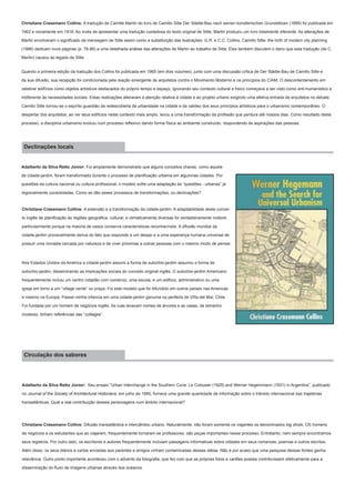 Christiane Crasemann Collins: A tradução de Camille Martin do livro de Camillo Sitte Der Städte-Bau nach seinen künstlerischen Grundstitzen (1889) foi publicada em
1902 e novamente em 1918. Ao invés de apresentar uma tradução cuidadosa do texto original de Sitte, Martin produziu um livro totalmente diferente. As alterações de
Martin envolveram o significado da mensagem de Sitte assim como a substituição das ilustrações. G.R. e C.C. Collins, Camillo Sitte: the birth of modern city planning
(1986) dedicam nove páginas (p. 78-86) a uma detalhada análise das alterações de Martin ao trabalho de Sitte. Eles também discutem o dano que esta tradução (de C.
Martin) causou ao legado de Sitte.
Quando a primeira edição da tradução dos Collins foi publicada em 1965 (em dois volumes), junto com uma discussão crítica de Der Städte-Bau de Camillo Sitte e
da sua difusão, sua recepção foi condicionada pela reação emergente de arquitetos contra o Movimento Moderno e os princípios do CIAM. O descontentamento em
celebrar edifícios como objetos artísticos destacados do próprio tempo e espaço, ignorando seu contexto cultural e físico começava a ser visto como anti-humanístico e
indiferente às necessidades sociais. Estas realizações alteraram a atenção relativa à cidade e ao projeto urbano exigindo uma efetiva entrada de arquitetos no debate.
Camillo Sitte tornou-se o espírito guardião da redescoberta da urbanidade na cidade e da validez dos seus princípios artísticos para o urbanismo contemporâneo. O
despertar dos arquitetos, ao ver seus edifícios neste contexto mais amplo, levou a uma transformação da profissão que perdura até nossos dias. Como resultado deste
processo, a disciplina urbanismo evoluiu num processo reflexivo dando forma física ao ambiente construído, respondendo às aspirações das pessoas.

Declinações locais
Adalberto da Silva Retto Júnior: Foi amplamente demonstrado que alguns conceitos chaves, como aquele
de cidade-jardim, foram transformado durante o processo de planificação urbama em algunmas cidades. Por
questões da cultura nacional ou cultura profissional, o modelo sofre uma adaptação às “questões - urbanas” já
regionalmente consolidadas. Como se dão esses processos de transformações, ou declinações?

Christiane Crasemann Collins: A extensão e a transformação da cidade-jardim. A adaptabilidade deste conceito inglês de planificação às regiões geográfica, cultural, e climaticamente diversas foi verdadeiramente notável,
particularmente porque na maioria de casos conserva características reconhecíveis. A difusão mundial da
cidade-jardim provavelmente deriva do fato que responde a um desejo e a uma esperança humana universal de
possuir uma moradia cercada por natureza e de viver próximas a outras pessoas com o mesmo modo de pensar.

Nos Estados Unidos da América a cidade-jardim assumi a forma de subúrbio-jardim assumiu a forma de
subúrbio-jardim, disseminando as implicações sociais do conceito original inglês. O subúrbio-jardim Americano
frequentemente incluiu um centro cidadão com comércio, uma escola, e um edificio, administrativo ou uma
igreja em torno a um “village verde” ou praça. Foi este modelo que foi difundido em outros países nas Americas
e mesmo na Europa. Passei minha infancia em uma cidade-jardim genuína na periferia de Viña del Mar, Chile.
Foi fundada por um homem de negócios inglês. As ruas levavam nomes de árvores e as casas, de tamanho
modesto, tinham referências das “cottages”.

Circulação dos sabores

Adalberto da Silva Retto Júnior: Seu ensaio “Urban Interchange in the Southern Cone: Le Cobusier (1929) and Werner Hegemmann (1931) in Argentina”, publicado
no Journal of the Society of Architectural Historians, em julho de 1995, fornece uma grande quantidade de informação sobre o trânsito internacional das trajetórias
transatlânticas. Qual a real contribuição desses personagens num âmbito internacional?

Christiane Crasemann Collins: Difusão transatlântica e intercâmbio urbano. Naturalmente, não foram somente os viajantes os denominados big shots. OS homens
de negócios e os estudantes que ao viajarem, frequentemente tornaram-se professores, são peças importantes nesse processo. Entretanto, nem sempre encontramos
seus registros. Por outro lado, os escritores e autores frequentemente incluiam passagens informativas sobre cidades em seus romances, poemas e outros escritos.
Além disso, os seus diários e cartas enviadas aos parentes e amigos vinham contaminadas dessas idéias. Não é por acaso que uma pesquisa dessas fontes ganha
relevância. Outro ponto importante aconteceu com o advento da fotografia, que fez com que as próprias fotos e cartões postais contribuíssem efetivamente para a
disseminação do fluxo de imagens urbanas através dos oceanos.

 