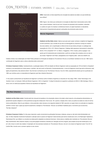 CON_TEXTOS

| ESTADOS UNIDOS |

COLLINS, Christiane

ASRJ: Quais são os meios específicos de circulação dos saberes da cidade, as suas tendências,
seus efeitos?

CCC: Alguns dos meios que contribuiram à circulação de idéias foram mencionados acima. Além
disso, jornais ilustrados, mais do que livros, tornaram-se populares entre arquitetos, urbanistas
e o público em geral. As mostras e conferências tiveram um papel importante no intercâmbio
internacional e frequentemente geraram publicações documentando estes eventos.

Werner Hegemann

Adalberto da Silva Retto Júnior: Sabe-se que para quem quiser conhecer a trajetória de Heggeman,
convém esclarecer, que a revisão de sua obra na historiografia do urbanismo começa em meados
dos anos setenta, com a republicação na Itália de dois de seus textos principais: os catálogos das
exposições de 1910 e 1911 (Werner Hegemann, Catalogo delle esposizioni internazinali di urbanística.
Berlino 1910 e Düsseldorf 1911-12, Milano, Il Saggiatore, 1975). A esses, pode-se agregar o seu
aporte que foi fundamental para complementar o perfil de uma figura tão complexa como se nota no
seu ensaio “Hegemann and Peets: cartographers of an imaginary atlas”, sobre seu trabalho nos
Estados Unidos e sua colaboração com Albert Peets publicado na introdução da reedição do The american Vitruvius: an architects’ handbook of civic art, 1988. Qual a
contribuição de Hegemann para a cultura urbanística latino americana?

Christiane Crasemann Collins: Indubitavelmente, a publicação italiana (1975) de trabalho de Werner Hegemann sobre as exposições de 1910 em Berlim e Düsseldorf
contribuiu a sua descoberta em muitos países, e também, até certo ponto na Alemanha. Surpreendentemente, o nome de Hegemann ainda hoje está na Alemanha, está
ligado principalmente a Das steinerne Berlin. Nos EUA ele é conhecido por seu The American Vitruvius: Civic Art (1922), especialmente desde que foi re-publicado em
1988, que contribuiu para a re-descoberta de Hegemann pelo New Urbanism Movement.

O meu próprio conhecimento da importância de Hegemann na América Latina é limitado à Argentina e é discutido em meu artigo (1995), “Urban Interchange in the
Southern Cone: Le Corbusier (1929) and Werner Hegemann (1931) in Argentina”. O artigo foi traduzido em espanhol e publicado em ARQ 31,1995 (Santiago, Chile), e
serviu como um alerta aos arquitetos Chilenos da importância de Hegemann.

The New Urbanism

Adalberto da Silva Retto Júnior: Grande parte dos manuais de arquitetura, de composição urbana e de projeto urbano assumiu uma perspectiva elementarista, especialmente aqueles redigidos no clima positivista da segunda metade até o final do séc. XIX, quando a relação entre o todo e as partes da cidade era vista em termos
menos problemáticos. Mais do que enfatizar o clima positivista, estes manuais, já na segunda metade de 1800, assumem um papel chave na construção do imaginário
cientifico e social. Qual o papel que assume atualmente a reedição do The American Vitruvius: an architects’ handbook para o movimento que se denomina
The New Urbanism?

Christiane Crasemann Collins: Eu não posso responder a parte concernente às publicações francesas e italianas, porque eu não tenho tanta familiaridade com
elas. Os New Urbanists inicialmente focalizaram a atenção sobre os planos de Hegemann desenvolvidos para bairros residenciais como o de Washington Highlands e
Wyomissing Park, que refletem os conceitos da cidade-jardim adaptada ao ambiente Americano. Vários planos e detalhes são mostrados em The american Vitruvius.
Mais recentemente, New Urbanism ampliou a sua preocupação levantando a bandeira da “utilização da forma irregular” para projetar de lay-outs residenciais à civic
art ( arte cívica) no centro das cidades. A inspiração vem dos exemplos ilustrados em The american Vitruvius: civic art, e do ensaio de Hegemann sobre “Civic Art” de
Camillo Sitte, incluído como o primeiro capítulo no seu volume.

 