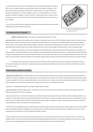 O grande crítico de Le Corbusier que é Gaston Bardet toma, ele também posições diferentes a respeito de
Sitte, mas com uma figura inversa. No seu primeiro artigo “Naissance de l’urbanisme” publicado em 1934,
Bardet nota que o estudo das cidades da Idade-Média “não podia conduzir, como pensou Camilo Sitte e
sua escola, à realizações vivas”. Ele julga o Städtebau como um livro “muito penetrante em si, mas muito
perigoso nas tentativas de aplicação”. Tornando a publicar em 1946 este texto precoce no Pierre sur pierre,
ele observa seu “erro” e escreve daí em diante que “Camilo Sitte via corretamente e que foi sua escola que
caiu no pastiche”.

Vê-se, pois o quanto Sitte mobilizou a atenção dos historiadores e dos arquitetos aderindo às mais opostas
posições durante a primeira metade do século vinte.
Pierluigi Cervellati, Projeto de restauração do bairro

“La redécouverte de l’urbanité”

San Leonardo, Bolonha, 1973

Adalberto da Silva Retto Júnior: Como pensar “a redescoberta da urbanidade” na França?
Jean-Louis Cohen: A redescoberta do urbanismo entre os arquitetos e urbanistas franceses dos anos 1970 é um fenômeno bastante complexo. Este tem como pano
de fundo a crise do urbanismo do pós-guerra que eu caracterizaria esquematicamente como o reencontro da composição acadêmica e de uma leitura simplista da
“Carta de Atenas” da qual, entretanto, não deveríamos exagerar a importância. O primeiro lugar de elaboração crítica é o atelier e o seminário Tony Garnier, criado
conjuntamente para a École des Beaux-Arts e o Institut d’Urbanisme de Paris, onde há uma aproximação entre ciências sociais, história e composição urbana.
	

A hipótese que eu elaborei em 1984 era que na ocasião principal desta redescoberta, que passa também aos arquitetos pela leitura dos sociólogos e dos

críticos franceses, corresponde à importação no oeste dos Alpes dos conceitos elaborados por Aldo Rossi e Carlo Aymonino, e à observação atenta das políticas dirigidas pelas coletividades territoriais como a cidade de Bolonha. Não deixa de ser interessante, aliás, realçar tudo o que as propostas de Rossi em Architettura della città,
deveu aos autores franceses, de Maurice Halbwachs a Pierre Georges e Georges Chabot, autores que eram desconhecidos dos arquitetos em seus países de origem.

	

O interesse renovado pela dimensão urbana da arquitetura terá efeitos na prática e conduzirá precisamente à reedição do livro de Raymond Unwin e à

do livro de Sitte, traduzido esta vez fielmente do original. Estas duas obras são publicadas pela éditions de l’Équerre cujos conselheiros eram Bernard Huet, Antoine
Grumbach e eu mesmo...

Projeto Urbano: História e Contexto
Adalberto da Silva Retto Júnior: A questão da história e do contexto assumiu grande interesse na França, sobretudo, porque a grande parte das intervenções foi
implantada em espaços já urbanizados, em áreas abandonadas, em proximidade aos centros urbanos ou, finalmente, nas periferias desestruturadas. Nestas situações
de confronto obrigatório entre antigo e verdadeiramente antigo e o novo pela força do novo> o projeto urbano encontra a especificidade do seu papel como instrumento
capaz de prefigurar uma cidade nova (ou um pedaço novo de cidade) que se confronte com a realidade urbana e social.

Quais foram, se verdadeiramente existiram, as novidades do projeto urbano na França?
Jean-Louis Cohen: A temática do “projeto urbano”, que aparece na França em torno de 1980, se não me engano, tem por objeto vários aspectos da teoria e da
prática do “aménagement” do urbano e da arquitetura.
Ela se aplica efetivamente a novos territórios. Enquanto que o essencial da reflexão dos organizadores tinha como objeto as extensões virgens das periferias e, que
o trabalho nos centros antigos que se tornou possível pela lei Malraux de 1962 instituindo os “secteurs sauvegardés”, apenas começava, os mantenedores do “projeto
urbano” dirigiram sua atenção desde os anos 80 às zonas externas das grandes cidades ou às periferias nas quais os desafios eram particularmente complexos por
causa da existência de terrenos industriais em crise e de infra-estruturas.
Ela implica uma nova configuração dos atores e especialmente do domínio da produção e do domínio da criação da obra. Não há “projeto urbano” se não há interação
entre as coletividades territoriais e os especialistas, ao mesmo tempo através de formas específicas de trabalho permitindo a emergência de um comando local e o
controle deste no terreno através de uma outra configuração do trabalho de projeto.

Ela se fundamenta em uma maior atenção às particularidades dos territórios e dos grupos sociais concernidos. Não se trata mais de “aplicar” a um território uma
abordagem standart, mas de partir do estudo aprofundado das particularidades geográficas e simbólicas e da escuta das expectativas locais para formar um projeto
único que revele as especificidades tornando-se assim construtor de identidades coletivas no interior das grandes cidades.

 