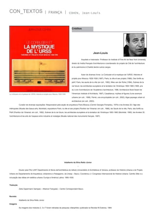 CON_TEXTOS

| FRANÇA |

COHEN, Jean-Louis

Créditos

Jean-Louis
	

Arquiteto e historiador. Professor do Institute of Fine Art de New York University,

diretor do Institut français d’architecture e coordenador do projeto da Cité de l’architecture
et du patrimoine à Chaillot dentre outros cargos.

	

Autor de diversos livros: Le Corbusier et la mystique de l’URSS, théories et

projets pour Moscou 1928-1936 (1987), Paris, la ville et ses projets (1988), Des fortifs au
périf, Paris, les seuils de la ville (en coll., 1992), Mies van der Rohe (1994), Scènes de la
vie future; les architectes européens et la tentation de l’Amérique 1893-1960 (1995, prix
du Livre d’architecture de l’Académie d’architecture, 1996, Architecture Book Award de
Le Corbusier et la mystique de l’URSS, théories et projets pour Moscou 1928-1936

l’American Institute of Architects, 1997), Casablanca, mythes et figures d’une aventure
urbaine (en coll., 1998), Perret, une encyclopédie (en coll., 2002), Alger,paysage urbain et
architecture (en coll., 2003).

	

Curador de diversas exposições: Responsável pela seção de arquitetura Paris-Moscou (Centre Georges Pompidou, 1979) e les Années 20, l’âge des

métropoles (Musée des beaux-arts, Montréal), expositions Paris, la ville et ses projets (Pavillon de l’Arsenal, em coll., 1988), les Seuils de la ville, Paris, des fortifs au
Périf (Pavillon de l’Arsenal, em coll., 1992), Scènes de la vie future, les architectes européens et la tentation de l’Amérique 1893-1960 (Montréal, 1995), les Années 30,
l’architecture et les arts de l’espace entre industrie et nostalgie (Musée national des monuments français, 1997).

Adalberto da Silva Retto Júnior
	

Doutor pela FAU USP/ Dipartimento di Storia dell’architettura do Istituto Universitário di Architettura di Veneza, professor de História Urbana e de Projeto

Urbano do Departamento de Arquitetura, Urbanismo e Paisagismo, da Unesp – Bauru; Coordenou o I Congresso Internacional de História Urbana: Camillo Sitte e a
circulação das idéias em estética urbana: Europa e América Latina: 1880-1930.

Tradução
	

Zeila Oppermann Sampaio – Alliance Française – Centre Correspondant Bauru

Revisão
	

Adalberto da Silva Retto Júnior

Imagens
	

As imagens dos módulos 2, 3 e 7 foram retiradas da pesquisa «Italophilie» publicada na Revista IN Extenso, 1984

 