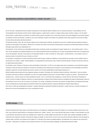 CON_TEXTOS

| ITÁLIA |

ROSSI, Aldo

Os elementos primários e área-residência: a cidade “per parti”

No livro de Rossi, o assentamento físico da cidade é decomposto em dois sistemas distintos, definidos como os “elementos primários” e “área-residência” (8). Na
individualização de tais elementos primários entram múltiplos aspectos, o caráter público e coletivo (“o aspecto coletivo parece constituir a origem e o fim da cidade” escreve Rossi), o caráter histórico-monumental (“um edifício histórico pode ser entendido como um fato urbano primário; isso resulta desligado da sua função originária,
ou apresenta no tempo mais funções, no sentido do uso a que foi destinado, enquanto não modifica a sua qualidade de fato urbano gerador de uma forma da cidade.
Os monumentos são sempre elementos primários”).
Os elementos primários, assim, têm uma natureza múltipla, que em síntese pode ser definida, nas palavras do autor como “aqueles elementos capazes de acelerar o
processo de urbanização de uma cidade e, referindo-se a um território mais amplo, dos elementos caracterizantes os processos de transformação espacial do território.
Eles agem quase sempre como catalizadores” (9).
Tais elementos, no final, não são uma necessidade dos fatos físicos constítuidos: podem ser simplesmente “lugares” dotados de um  valor simbólico próprio: “o fato urbano, de fato, apresenta uma qualidade específica sua, que é dada principalmente pela sua persistência em um lugar, da capacidade de desenvolver uma ação precisa,
da sua individualidade”. Mas não só: eles podem ser reencontrados também no “plano” da cidade (10): “afirmo agora – acrescenta Rossi – que considero o plano um
elemento primário, da mesma forma que um templo ou um forte”.
Em conclusão, ao caracterizar o conceito de elemento primário entram em jogo o caráter de constância ou de permanência do seu papel e de sua existência física no
envolvimento com a cidade, o caráter  deindividualdade ou de singularidade que eles possuem, logo o caráter de elemento gerador e formativo da estrutura urbana de
um determinado período histórico.
Ezio Bonfanti no texto “Elementi e Costruzione. Note sull’Architettura di Aldo Rossi”, de 1970, em uma análise atenta entre os elementos e seu procedimento projetual
compositivo, afirma que aquilo que caracteriza o processo de construção da obra rossiana (dos seus projetos e de seus desenhos) é uma composição por elementos
acabados e autônomos, que são colocados lado a lado e reunidos, sem nenhuma possibilidade de subordinação hierárquica (11).
Bonfanti classifica estes elementos em duas categorias: pedaços e as partes. Os pedaços, são “elementos primários irredutíveis  ulteriormente”, como por exemplo
as paredes muitos finas do edifício na Gallaratese ou a trave com secção triangular da ponte para a Triennale di Milano. As partes, ao contrário,  “são elementos mais
complexos que […] podem coincidir com obras arquitetônicas inteiras”, como o  monumento-fonte de Segrate ou o volume cúbico do  Monumento à Resistenza di
Cuneo. Ao tomar em análise a Prefeitura e Scandicci ou a escola elementar de Fagnano Olona, Bonfanti evidencia a emergência de traços do pavillionsystem citado por
Emil Kaufmann no seu livro de 1933 “De Ledoux à Le Corbusier” (12). De fato, a arquitetura do Iluminismo, que assumiu um papel decisivo na formação de Aldo Rossi,
colocou as bases para os princípios daquilo que Kaufmann define como arquitetura autônoma, nascida da destruição da Unidade Clássico-Barroca.
Sem entrar no mérito das considerações de kaufmann, o aspecto interessante e significativo levantado por Bonfanti é o caráter duplo que o conceito de parataxe (13)
assume como chave de interpretação para a obra e o pensamento do autor.

A Città analoga

Através dos estudos sobre “fatos urbanos”, Aldo Rossi desenvolve uma hipótese de “progettazione della città” fundada em um processo analógico passível de ser instituído  entre a estrutura urbana histórica e a construção da cidade nova: “acredito - escreve – que o modo mais sério para operar na cidade, ou para entendê-la, que não
é muito diferente, seja aquele de colocar uma mediação entre a cidade real e a cidade análoga. Que esta última, em síntese, seja a autêntica projetação da cidade (...).
A alternativa real é aquela de proceder à construção da cidade por analogia: em outros termos, de servir-se de uma série de elementos diferentes, entre eles ligados ao
contexto urbano e territorial, como pilares da nova cidade”(14). E interroga “Como existe uma relação autêntica, circunstanciada, com a cidade em que construímos?
Isso existe – reforça Rossi, na medida em que a arquitetura remonta, nos motivos da sua própria projetação, as características gerais da cidade”.

 