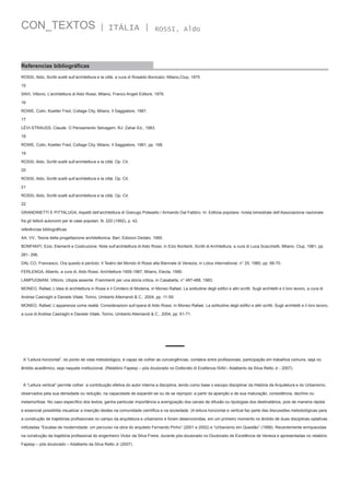 CON_TEXTOS

| ITÁLIA |

ROSSI, Aldo

Referencias bibliográficas
ROSSI, Aldo, Scritti scelti sull’architettura e la città, a cura di Rosaldo Bonicalzi, Milano,Clup, 1975
15
SAVI, Vittorio, L’architettura di Aldo Rossi, Milano, Franco Angeli Editore, 1976.
16
ROWE, Colin, Koetter Fred, Collage City, Milano, Il Saggiatore, 1981.
17
LÉVI-STRAUSS, Claude. O Pensamento Selvagem. RJ: Zahar Ed., 1983.
18
ROWE, Colin, Koetter Fred, Collage City, Milano, Il Saggiatore, 1981, pp. 168.
19
ROSSI, Aldo, Scritti scelti sull’architettura e la città. Op. Cit.
20
ROSSI, Aldo, Scritti scelti sull’architettura e la città. Op. Cit.
21
ROSSI, Aldo, Scritti scelti sull’architettura e la città. Op. Cit.
22
GRANDINETTI E PITTALUGA, Aspetti dell’architettura di Gianugo Polesello / Armando Dal Fabbro. In: Edilizia popolare: rivista bimestrale dell’Associazione nazionale
fra gli Istituti autonomi per le case popolari, N. 220 (1992), p. 42.
referências bibliográficas
AA. VV., Teoria della progettazione architettonica, Bari, Edizioni Dedalo, 1985.
BONFANTI, Ezio, Elementi e Costruzione. Note sull’architettura di Aldo Rossi, in Ezio Bonfanti, Scritti di Architettura, a cura di Luca Scacchetti, Milano, Clup, 1981, pp.
281- 296.
DAL CO, Francesco, Ora questo è perduto. Il Teatro del Mondo di Rossi alla Biennale di Venezia, in Lotus International, n° 25, 1980, pp. 66-70.
FERLENGA, Alberto, a cura di, Aldo Rossi. Architetture 1959-1987, Milano, Electa, 1990.
LAMPUGNANI, Vittorio, Utopia assente. Frammenti per una storia critica, in Casabella, n° 487-488, 1983.
MONEO, Rafael, L’idea di architettura in Rossi e il Cimitero di Modena, in Moneo Rafael, La solitudine degli edifici e altri scritti. Sugli architetti e il loro lavoro, a cura di
Andrea Casiraghi e Daniele Vitale, Torino, Umberto Allemandi & C., 2004, pp. 11-59.
MONEO, Rafael, L’apparenza come realtà. Considerazioni sull’opera di Aldo Rossi, in Moneo Rafael, La solitudine degli edifici e altri scritti. Sugli architetti e il loro lavoro,
a cura di Andrea Casiraghi e Daniele Vitale, Torino, Umberto Allemandi & C., 2004, pp. 61-71.

A “Leitura horizontal”, do ponto de vista metodológico, é capaz de colher as convergências, contatos entre profissionais, participação em trabalhos comuns, seja no
âmbito acadêmico, seja naquele institucional. (Relatório Fapesp – pós doutorado no Dottorato di Ecellenza ISAV– Adalberto da Silva Retto Jr - 2007).

A “Leitura vertical” permite colher  a contribuição efetiva do autor interna a disciplina, tendo como base o escopo disciplinar da História da Arquitetura e do Urbanismo,
observados pela sua densidade ou redução, na capacidade de expandir-se ou de se repropor, a partir da aparição e de sua maturação, consistência, declínio ou
metamorfose. No caso específico dos textos, ganha particular importância a averigüação dos canais de difusão ou tipologias dos destinatários, pois de maneira rápida
e essencial possibilita visualizar a inserção destes na comunidade científica e na sociedade. (A leitura horizontal e vertical faz parte das discussões metodológicas para
a construção de trajetórias profissionais no campo da arquitetura e urbanismo e foram desenvolvidas, em um primeiro momento no âmbito de duas disciplinas optativas
intituladas “Escalas de modernidade: um percurso na obra do arquiteto Fernando Pinho” (2001 e 2002) e “Urbanismo em Questão” (1999). Recentemente enriquecidas
na construção da trajetória profissional do engenheiro Victor da Silva Freire, durante pós-doutorado no Doutorado de Excelência de Veneza e apresentadas no relatório
Fapesp – pós doutorado – Adalberto da Silva Retto Jr (2007).

 