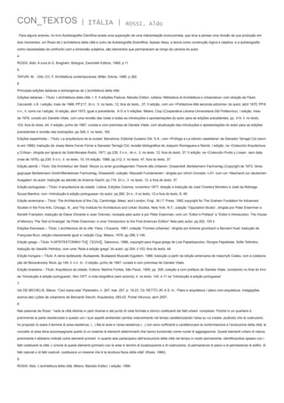 CON_TEXTOS

| ITÁLIA |

ROSSI, Aldo

Para alguns autores, no livro Autobiografia Científica existe uma superação de uma interpretação evolucionista, que leva a pensar uma divisão de sua produção em
dois momentos: um Rossi de L’architettura della città e outro de Autobiografia Scientifica. Apesar disso, a teoria como construção lógica e objetiva, e a autobiografia
como necessidade de confronto com a dimensão subjetiva, são elementos que permanecem ao longo da carreira do autor.
4
ROSSI, Aldo. A cura di G. Braghieri. Bologna: Zanichelli Editore, 1989, p.11
5
TAFURI, M. - DAL CO, F. Architettura contemporanea. Milão: Electa, 1988, p.382
6
Principais edições italianas e estrangeiras de L’architettura della città:
Edições italianas – Título: L’architettura della città. I, II, II edições Padova, Marsilio Editori; collana <Biblioteca di Architettura e Urbanistica> com direção de Paolo
Ceccarelli, n.8. I edição, maio de 1966; PP.217, 3n.n.; Il. no texto, 12; fora do texto, ,37; II edição, com um <Prefazione Allá seconda edizione> do autor, abril 1970; PP.8
n.n.; il. como na I edição; III edição, abril 1973; igual a precedente.  A IV e V edições: Milano, Clup (Cooperativa Libraria Universitaria Del Politecnico). I edição, maio
de 1978, curado por Daniele Vitale, com uma revisão das notas e todas as introduções e apresentações do autor para as edições precedentes; pp. 314; il. no texto,
103; fora do texto, 44; II edição, junho de 1987, curada e com premissa de Daniele Vitale, com atualização das introduções e apresentações do autor para as edições
precedentes e revisão das ilustrações; pp.348; il. no texto, 162. 
Edições espanholas – Título: La arquitectura de la ciudad. Barcelona, Editorial Gustavo Gili, S.A.; com <Prólogo a La edición castellana> de Salvador Tarragó Cid (escrito em 1968); tradução de Josep Maria Ferrer-Ferrer e Salvador Tarragó Cid; revisão bibliográfica de Joaquim Romaguera e Ramió. I edição, na <Colección Arquitectura
y Crítica>, dirigida por Ignacio de Solá-Morales Rubió, 1971; pp.239, 3 n.n., 4n.n.; il. no texto, 12; fora do texto, 37; II edição, na <Colección Punto y Linea>, sem data
(mas de 1976); pp.239, 5 n.n.; il. no texto, 10; VII edição, 1986; pp.312; il. no texto, 47, fora do texto, 37.
Edição alemã – Título: Die Architektur der Stadt. Skizze zu einer grundlegenden Theorie dês Urbanen. Düsserdolf, Bertelsmann Fachverlag (Copyright de 1973, Verlagsgruppe Bertelsmann GmbH/Bertelsman Fachverlag, Düssedolf); coleção <Bauwelt Fundamente>, dirigida por Ulrich Conrads, n.41; com um <Nachwort zur deutschen
Ausgabe> do autor; tradução ao alemão de Arianna Giachi; pp.174, 2n.n.; il. no texto, 12, e fora do texto, 37.
Edição portuguesa – Título: A arquitectura da cidade. Lisboa, Edições Cosmos, novembro 1977; direção e tradução de José Charters Monteiro e José da Nóbrega
Sousa Mantins; com <Introdução à edição portuguesa> do autor; pp.260, 2n.n.; il.no texto, 12 e fora do texto, 8, 49.
Edição americana – Título: The Architecture of the City. Cambridge, Mass, and London, Engl., M.I.T. Press, 1982 copyright for The Graham Foudation for Advanced
Studies in the Fine Arts, Chicago, Ill., and The Institute for Architecture and Urban Studies, New York, N.Y.; coleção “Opposition Books”, dirigida por Peter Eisenman e
Keneth Frampton; tradução de Diane Ghirardo e Joan Ockman, revisada pelo autor e por Peter Eisenman; com um “Editor’s Preface” e “Editor’s Introduction: The House
of Memory. The Test of Analogie” de Peter Eisenman; e uma “Introduction to the First American Edition” feita pelo autor; pp.202, 105 il.
Edições francesas – Título: L’architecture de la ville. Paris, L’Equerre, 1981; coleção “Formes Urbaines”, dirigida por Antoine grumbach e Bernard Huet; tradução de
Françoise Brun; edição inteiramente igual a I edição Clup, Milano, 1978; pp.296; il.146.
Edição grega – Título: H APXITEKTONIKH TH∑  ∏OΛΗ∑. Salonicco, 1986; copyright para língua grega de Lois Papadopoulos, Giorgos Papalistas, Sofie Tsitiridou;
tradução de Vassiliki Petridou; com uma “Nota a edição grega” do autor; pp.354; il.103, fora do texto, 44
Edição húngara – Título: A város épitészete. Budapeste, Budapesti Muszaki Egyetem, 1986; tradução a partir da edição americana de masznyik Csaba, com a colaboração de Moravánszky Ákos; pp.146; il. n.n. In.: II edição, junho de 1987, curada e com premissa de Daniele Vitale.
Edição brasileira – Título: Arquitetura da cidade. Editora: Martins Fontes, São Paulo, 1995; pp. 309; coleção a com prefácio de Daniele Vitale, constando no final do livro
da “Introdução à edição portuguesa”, Nov.1977, e nota biográfica (sem autoria); Il. no texto, 145, e 11 na “Introdução à edição portuguesa”. 
7
Ver DE MICHELIS, Marco, “Ceci tuera cela” Parametro, n. 267, mar. 207, p. 19-23. Cit. RETTO JR, A.S. In.: Plano e arquitetura / plano com arquitetura. Indagações
acerca das Lições de urbanismo de Bernardo Secchi, Arquitextos, 083-02. Portal Vitruvius, abril 2007.
8
Nas palavras de Rossi: “vede la città distinta in parti diverse e dal punto di vista formale e storico costituenti dei fatti urbani  complessi. Poiché in un quartiere è
preminente la parte residenziaIe e questo con i suoi aspetti ambientali cambia notevolmente nel tempo caratterizzando l’area su cui insiste, piuttosto che le costruzioni,
ho proposto di usare il termine di area-residenza. (...) Ma le aree e l’area-residenza (...) non sono sufficienti a caratterizzare la conformazione e l’evoluzione della città; al
concetto di area deve accompagnarsi quello di un insieme di elementi determinanti che hanno funzionato come nuclei di aggregazione. Questi elementi urbani di natura
preminente li abbiamo indicati come elementi primarii  in quanto essi partecipano dell’evoluzione della città nel tempo in modo permanente, identificandosi spesso con i
fatti costituenti la città. L’unione di questi elementi (primarii) con le aree in termini di localizzazione e di costruzione, di permanenze di piano e di permanenze di edifici, di
fatti naturali o di fatti costruiti, costituisce un insieme che è la struttura fisica della città” (Rossi, 1966).
9
ROSSI, Aldo. L’architettura della città, Milano, Marsilio Editori, I edição, 1966.

 