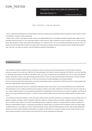 CON_TEXTOS

Indagações acerca das Lições de urbanismo de
Bernardo Secchi (1)

Por Adalberto da Silva Retto Junior

Plano e arquitetura / plano com arquitetura

Este livro, aparentemente despretensioso, do urbanista italiano Bernardo Secchi atualiza possíveis significações relativas às questões do ensino, do saber e do poder
e, principalmente, do projeto da cidade contemporânea.
A palavra Lezione, contida no título original da coleção, remonta a uma tradição acadêmica como a da prestigiosa instituição da capital francesa, Collège de France,
onde Michel Foucault pronunciara, em 1970, a aula magna intitulada “A ordem do discurso”. Mas é a conferência, de posse e de abertura, do novo curso de semiologia
literária nesta instituição do professor Roland Barthes denominadaLeçon, em 7 de janeiro de 1977, que o autor faz referência para explicitar seu percurso narrativo (2).
Passados sete anos da edição italiana do referido livro (Laterza, 2000), Prima lezione di urbanistica é traduzido ao português mantendo a tradução literal da palavra
“lição” e não “aula”, como optara, por exemplo, Leyla Perrone-Moisés na tradução de Roland Barthes (3).

A estrutura do livro

Alguns urbanistas consideram importante fornecer uma definição de urbanismo através das suas intervenções projetuais. No contexto brasileiro poderíamos
mencionar por exemplo, Victor da Silva Freire (1869-1951) (4), Donat-Alfred Agache (1875-1959) (5), Francisco Prestes Maia (1875-1965) (6), Lúcio Costa (1902-1998)
(7), João Batista Vilanova Artigas (1915-1985) (8), Jorge Willhem (1928–) (9) ou ainda Luiz Ignácio Romeiro de Anhaia Mello (1891-1974) (10). Alguns historiadores de
urbanismo, apresentam no índice um claro esquema espaço-temporal a partir de um elenco de obras amplamente ilustrado. Bernardo Secchi, ao contrário, apresenta
um índice erradicado de qualquer temporalidade e de um elenco de obras evitando uma imediata explicitação do arco temporal trabalhado.
O percurso transversal proposto elenca algumas figuras, que remontam temporalidades diversas e superpostas como artifício para percorrer, na longa duração braudeliana, toda a tradição disciplinar inclusive aquela pré-moderna.
Através da primeira figura evocada o autor cria um deslizamento oudéplacement (signo nuclear da teoria, crítica e escritura barthesiana) do foco da disciplina urbanismo enfatizando que não é “na cidade que devemos procurar as figuras do urbanismo” mas no jardim, entendido como ornamento do solo, que ao ser “construído ex
novo” mantém “relações profundas com as características do lugar através da constituição física e da forma dos terrenos, das águas e da vegetação, da subdivisão das
áreas de cultivo e das propriedades do solo agrário” [...] “torna-se, ao longo da história da cidade, exercício de controle das relações espaciais e de projetos conceituais” (11).
Se a entrada para se falar sobre Urbanismo é o jardim, esta aciona a escala da cidade e do território, permitindo uma reconciliação com os outros saberes como o dos
geógrafos e geólogos, antropólogos, botânicos, topógrafos e engenheiros, agrônomos, sociólogos, médicos e economistas, advogados, historiadores e arquitetos.
Em um movimento contrário, emerge uma outra figura instrumentalizada pelo autor, o fragmento, remetendo à “concepção topológica do espaço, à importância da
diferença e da especificidade dos lugares”. A compreensão da atomização dos contextos urbanos, que aparece na figura do fragmento, assume uma dupla condição:
a realidade material em si e a do sujeito que a vivencia. A primeira representa o conjunto complexo de transformações que somente a partir de tempos relativamente
recentes foram centro de análises sistemáticas e aprofundadas, como aquelas da cidade difusa (12); a segunda ao contrário, assumiu ao longo do tempo um lugar
dentro da história da filosofia e da cultura ocidental, sendo reconhecida como uma das características da modernidade.

 