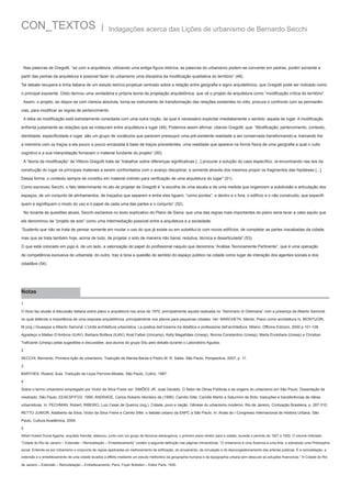 CON_TEXTOS

|

Indagações acerca das Lições de urbanismo de Bernardo Secchi

Nas palavras de Gregotti, “só com a arquitetura, utilizando uma antiga figura retórica, as palavras do urbanismo podem-se converter em pedras, porém somente a
partir das pedras da arquitetura é possível fazer do urbanismo uma disciplina da modificação qualitativa do território” (48).
Tal debate recupera a linha italiana de um estudo teórico-projetual centrado sobre a relação entre geografia e signo arquitetônico, que Gregotti pode ser indicado como
o principal expoente. Disto derivou uma verdadeira e própria teoria da projetação arquitetônica, que vê o projeto de arquitetura como “modificação crítica do território”.
Assim, o projeto, ao dispor-se com clareza absoluta, torna-se instrumento de transformação das relações existentes no sítio; procura o confronto com as permanências, para modificar as regras de pertencimento.
A idéia de modificação está estreitamente conectada com uma outra noção, da qual é necessário explicitar imediatamente o sentido: aquela de lugar. A modificação
enfrenta justamente as relações que se instauram entre arquitetura e lugar (49). Podemos assim afirmar, citando Gregotti, que: “Modificação, pertencimento, contexto,
identidade, especificidade e lugar, são um grupo de vocábulos que parecem pressupor uma pré-existente realidade a ser conservada transformando-a, tramando lhe
a memória com os traços a ela pouco a pouco enraizada à base de traços precedentes; uma realidade que aparece na forma física de uma geografia a qual o culto
cognitivo e a sua interpretação fornecem o material fundante do projeto” (50).
A “teoria da modificação” de Vittorio Gregotti trata de “trabalhar sobre diferenças significativas [...] procurar a solução do caso específico, re-encontrando nas leis da
construção do lugar os principais materiais a serem confrontados com o avanço disciplinar, e somente através dos mesmos propor os fragmentos das hipóteses [...].
Dessa forma, o contexto sempre se constitui em material indireto para verificação de uma arquitetura do lugar” (51).
Como escreveu Secchi, o fato determinante no ato de projetar de Gregotti é “a escolha de uma escala e de uma medida que organizem a subdivisão e articulação dos
espaços, de um conjunto de alinhamentos, de traçados que separem e entre eles liguem, “como pontes”, o dentro e o fora, o edifício e o não construído, que especifiquem e signifiquem o modo do uso e o papel de cada uma das partes e o conjunto” (52).
No tocante às questões atuais, Secchi esclarece no texto explicativo do Plano de Siena: que uma das regras mais importantes do plano seria levar a cabo aquilo que
ele denominou de “projeto de solo” como uma intermediação possível entre a arquitetura e a sociedade:
“Sustento que não se trata de pensar somente em mudar o uso do que já existe ou em substituí-lo com novos edifícios, de completar as partes inacabadas da cidade,
mas que se trata também hoje, acima de tudo, de projetar o solo de maneira não banal, redutiva, técnica e desarticulada” (53).
O que está colocado em jogo é, de um lado, a valorização do papel do profissional naquilo que denomina “Análise Tecnicamente Pertinente”, que é uma operação
de competência exclusiva do urbanista; do outro, traz à tona a questão do sentido do espaço público na cidade como lugar de interação dos agentes sociais e dos
cidadãos (54).

Notas
1
O título faz alusão à discussão italiana sobre plano e arquitetura nos anos de 1970, principalmente aquela realizada no “Seminario di Gibilmana” com a presença de Alberto Samonà,
no qual defende a importância de uma resposta arquitetônica, principalmente nos planos para pequenas cidades. Ver: MARCHETA, Manlio, Piano come architettura In, MONTUORI,
M (org.) Giuseppe e Alberto Samonà. L’Unità architettura urbanistica. La poetica dell’insieme tra didattica e professione dell’architettura. Milano: Officina Edizioni, 2000.p.101-108.
Agradeço a Matteo D’Ambros (IUAV), Barbara Boifava (IUAV), Anat Falbel (Unicamp), Kelly Magalhães (Unesp), Norma Constantino (Unesp), Marta Enokibara (Unesp) e Christian
Traficante (Unesp) pelas sugestões e discussões; aos alunos do grupo Situ pelo debate durante o Laboratório Agudos.
2
SECCHI, Bernardo. Primeira lição de urbanismo. Tradução de Marisa Barda e Pedro M. R. Sales. São Paulo, Perspectiva, 2007, p. 11.
3
BARTHES, Roland. Aula. Tradução de Leyla Perrone-Moisés. São Paulo, Cultrix, 1987.
4
Sobre o termo urbanismo empregado por Victor da Silva Freire ver: SIMÕES JR, José Geraldo. O Setor de Obras Públicas e as origens do urbanismo em São Paulo. Dissertação de
mestrado. São Paulo, EEAESP/FGV, 1990; ANDRADE, Carlos Roberto Monteiro de (1996): Camillo Sitte, Camille Martin e Saturnino de Brito: traduções e transferências de idéias
urbanísticas. In: PECHMAN, Robert; RIBEIRO, Luiz Cesar de Queiroz (org.). Cidade, povo e nação. Gênese do urbanismo moderno. Rio de Janeiro, Civilização Brasileira, p. 287-310;
RETTO JUNIOR, Adalberto da Silva. Victor da Silva Freire e Camilo Sitte: o debate urbano da ENPC a São Paulo. In: Anais do I Congresso Internacional de História Urbana. São
Paulo, Cultura Acadêmica, 2004.
5
Alfred Hubert Donat Agache, arquiteto francês, elaborou, junto com um grupo de técnicos estrangeiros, o primeiro plano diretor para a cidade, durante o período de 1927 a 1930. O volume intitulado
“Cidade do Rio de Janeiro – Extensão – Remodelação – Embellezamento” contém a seguinte definição nas páginas introdutórias: “O Urbanismo é uma Sciencia e uma Arte, e sobretudo uma Philosophia
social. Entende-se por Urbanismo o conjuncto de regras applicadas ao melhoramento da edificação, do arruamento, da circulação e do descongestionamento das arterias publicas. É a remodelação, a
extensão e o embellezamento de uma cidade levados a effeito mediante um estudo methodico da geographia humana e da topographia urbana sem descurar as soluções financeiras.” In Cidade do Rio
de Janeiro – Extensão – Remodelação – Embellezamento, Paris, Foyer Brésilien – Editor Paris, 1930.

 