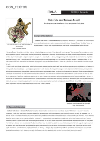 CON_TEXTOS
ITÁLIA

SECCHI, Bernardo

Entrevista com Bernardo Secchi
Por Adalberto da Silva Retto Júnior e Christian Traficante
-

Inserção crítica do livro
Adalberto Retto Júnior e Christian Traficante: Alguns teóricos afirmam que é possível falar de uma verdadeira
Plano Diretor da cidade de Prato, Itália. Coordenação de
Bernardo Sacchi

e nova tendência do urbanismo italiano nos anos oitenta, definida por Giuseppe Campos Venuti dos “planos da
terceira geração”. O senhor pode brevemente delinear quais são as conotações desta “terceira geração”?

[fonte: Université de Lausanne]

Bernardo Secchi: Talvez seja preciso fazer algumas distinções e algumas premissas. A frase “planos da terceira geração” foi proposta por Campos e que com estes
termos, pretendia dizer que muitas cidades italianas preparavam-se para estudar e redigir pela terceira vez depois do conflito mundial o plano urbanístico. Se o centro
temático do primeiro plano (isto é do plano da primeira geração) era a reconstrução e o do segundo a grande expansão da cidade devido aos movimentos migratórios
que tinham invadido o país, o centro temático do terceiro plano e, portanto, da terceira geração era o da qualidade do espaço habitável e do espaço urbano. Em um
certo sentido construía-se neste modo uma “narrativa” de progressiva conquista dowelfare individual e coletivo no qual, mais uma vez, o urbanista se revestia do papel
do herói.
A mim, o termo geração não agradou muito, mesmo porque constrói uma idéia linear da história. Mas estas são talvez distinções pouco importantes. O que distingue a
minha posição daquela de Campos é que nos planos que construí a partir dos anos 80 (mas podem-se seguir o rastro das raízes também nos meus planos precedentes) o projeto urbanístico vem explicitamente entendido como projeto de “arquitetura da cidade”. A citação de Tafuri em seu livro demonstra que ele havia compreendido
o sentido de meu movimento. Por outro lado foi nas longas discussões com Tafuri, nos estudos sobre renovatio urbis venætiarum que ele conduziu no início dos anos
80 em conjunto com Foscari, que amadureceu para mim, de um lado, a recusa de um urbanismo que conceitualize a cidade como “zonas homogêneas” e, do outro, a
proposta de um urbanismo que confie muito mais a uma complexa estratégia de renovatio urbis, de projetos pontuais que dê sentido e papel novo em partes inteiras da
cidade, do que a uma inteira estrutura urbana. Um movimento que alcança a completa maturidade com o plano de Jesi (1987) e de Siena (1990) e com os sucessivos
planos que construí junto com Paola Viganò (Ascoli Piceno, Prato, Pesaro e Brescia).

Mostra New Territories, organização de Paola Viganò
[fonte: revista Architettura]

Il Racconto Urbanistico
Adalberto Retto Júnior e Christian Traficante: No capítulo “transformações estruturais e novas experiências de plano” Tafuri insere o seu livro “Il Racconto
Urbanistico” (1984) como sinal de uma maturidade dos anos 80 na Itália e insiste que o mesmo assumiu uma importância histórica que deve ser ressaltada. Cito: “O
texto de Secchi é tudo menos moralista; pelo contrário, a sua narração é fria e analítica. Ele reconhece todavia que o êxito da planificação urbanística - nunca chamada
a justificar-se a si própria com os próprios resultados - incidiu sobre a <estruturação do sistema político, principalmente no nível local, e assim serviu para fornecer
identidade a atores e agente sociais>. Não oferece soluções, e nisto está um dos seus valores. Ele constitui antes a expressão de exigências ouvidas por mais partes:
<tomar tempo>, deslocar sobre novos eixos a reflexão, redesenhar o mapa dos problemas, aceitar as novas hipóteses experimentalmente, julgando-as pelo seu nível
de realismo, além disso, e não pelas narrações que eles fazem de si mesmos. E é com tal espírito que é necessário considerar duas experiências de <nova planificação urbanística>, concretizadas nos projetos preliminares por Florença e Bologna”. Segundo o Senhor quais foram os resultados produzidos e os novos eixos de
pesquisa desencadeados a partir desta nova forma de planificação do território, que exatamente com seu livro foram dados os primeiros passos?

 