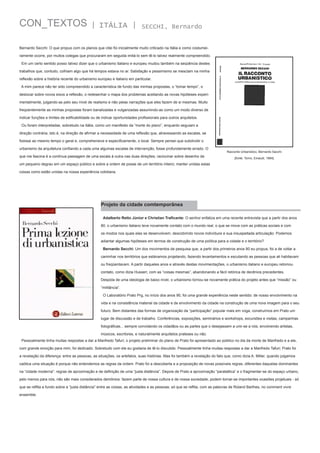 CON_TEXTOS

| ITÁLIA |

SECCHI, Bernardo

Bernardo Secchi: O que propus com os planos que citei foi inicialmente muito criticado na Itália e como costumeiramente ocorre, por muitos colegas que procuraram em seguida imitá-lo sem tê-lo talvez realmente compreendido.
Em um certo sentido posso talvez dizer que o urbanismo italiano e europeu mudou também na seqüência destes
trabalhos que, contudo, colhiam algo que há tempos estava no ar. Satisfação e pessimismo se mesclam na minha
reflexão sobre a história recente do urbanismo europeu e italiano em particular.
A mim parece não ter sido compreendido a característica de fundo das minhas propostas, o “tomar tempo”, o
deslocar sobre novos eixos a reflexão, o redesenhar o mapa dos problemas aceitando as novas hipóteses experimentalmente, julgando-as pelo seu nível de realismo e não pelas narrações que eles fazem de si mesmas. Muito
freqüentemente as minhas propostas foram banalizadas e vulgarizadas assumindo-as como um modo diverso de
indicar funções e limites de edificabilidade ou de indicar oportunidades profissionais para outros arquitetos.
Ou foram interpretadas, sobretudo na Itália, como um manifesto da “morte do plano”, enquanto seguiam a
direção contrária, isto é, na direção de afirmar a necessidade de uma reflexão que, atravessando as escalas, se
fizesse ao mesmo tempo o geral e, comprehensive e especificamente, o local. Sempre pensei que subdividir o
urbanismo da arquitetura confiando a cada uma algumas escalas de intervenção, fosse profundamente errado. O
que me fascina é a contínua passagem de uma escala à outra nas duas direções; raciocinar sobre desenho de

Racconto Urbanistico, Bernardo Sacchi
[fonte: Torno, Einaudi, 1984]

um pequeno degrau em um espaço público e sobre a ordem de posse de um território inteiro; manter unidas estas
coisas como estão unidas na nossa experiência cotidiana.

Projeto da cidade comtemporânea
Adalberto Retto Júnior e Christian Traficante: O senhor enfatiza em uma recente entrevista que a partir dos anos
80, o urbanismo italiano teve novamente contato com o mundo real, o que se move com as práticas sociais e com
os modos nos quais elas se desenvolvem, descobrindo novos indivíduos e sua insuspeitada articulação. Podemos
adiantar algumas hipóteses em termos de construção de uma política para a cidade e o território?
Bernardo Secchi: Um dos movimentos de pesquisa que, a partir dos primeiros anos 80 eu propus, foi a de voltar a
caminhar nos territórios que estávamos projetando, fazendo levantamentos e escutando as pessoas que ali habitavam
ou freqüentavam. A partir daqueles anos e através destas movimentações, o urbanismo italiano e europeu retomou
contato, como dizia Husserl, com as “coisas mesmas”, abandonando a fácil retórica de decênios precedentes.
Despida de uma ideologia de baixo nível, o urbanismo tornou-se novamente prática do projeto antes que “missão” ou
“militância”.
O Laboratório Prato Prg, no início dos anos 90, foi uma grande experiência neste sentido: de nosso envolvimento na
vida e na consistência material da cidade e de envolvimento da cidade na construção de uma nova imagem para o seu
futuro. Bem distantes das formas de organização da “participação” popular mais em voga, construímos em Prato um
lugar de discussão e de trabalho. Conferências, exposições, seminários e workshops, excursões e visitas, campanhas
fotográficas... sempre convidando os cidadãos ou as partes que o desejassem a unir-se a nós, envolvendo artistas,
músicos, escritores, e naturalmente arquitetos prateses ou não.
Pessoalmente tinha muitas respostas a dar a Manfredo Tafuri; o projeto preliminar do plano de Prato foi apresentado ao público no dia da morte de Manfredo e a ele,
com grande emoção para mim, foi dedicado. Sobretudo com ele eu gostaria de tê-lo discutido. Pessoalmente tinha muitas respostas a dar a Manfredo Tafuri; Prato foi
a revelação da diferença: entre as pessoas, as situações, os artefatos, suas histórias. Mas foi também a revelação do fato que, como dizia A. Miller, quando julgamos
caótica uma situação é porque não entendemos as regras da ordem. Prato foi a descoberta e a proposição de novas possíveis regras, diferentes daquelas dominantes
na “cidade moderna”: regras de aproximação e de definição de uma “justa distância”. Depois de Prato a aproximação “paratattica” e o fragmentar-se do espaço urbano,
pelo menos para nós, não são mais considerados demônios: fazem parte de nossa cultura e de nossa sociedade; podem tornar-se importantes ocasiões projetuais - só
que se reflita a fundo sobre a “justa distância” entre as coisas, as atividades e as pessoas; só que se reflita, com as palavras de Roland Barthes, no comment vivre
ensemble.

 