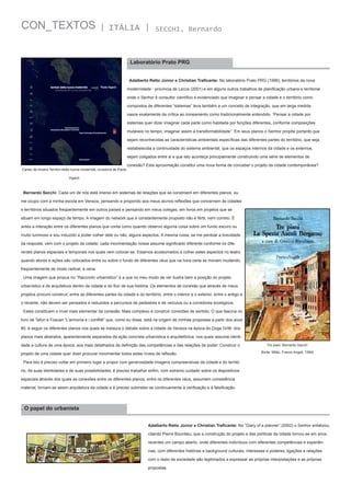 CON_TEXTOS

| ITÁLIA |

SECCHI, Bernardo

. Laboratório Prato PRG
Adalberto Retto Júnior e Christian Traficante: No laboratório Prato PRG (1996), territórios da nova
modernidade - província de Lecce (2001) e em alguns outros trabalhos de planificação urbana e territorial
onde o Senhor é consultor científico é evidenciado que imaginar e pensar a cidade e o território como
compostos de diferentes “sistemas” leva também a um conceito de integração, que em larga medida
nasce exatamente da crítica ao zoneamento como tradicionalmente entendido. “Pensar a cidade por
sistemas quer dizer imaginar cada parte como habitada por funções diferentes, conforme composições
mutáveis no tempo; imaginar assim a transformabilidade”. Em seus planos o Senhor propõe portanto que
sejam reconhecidas as características ambientais específicas das diferentes partes do território, que seja
restabelecida a continuidade do sistema ambiental, que os espaços internos da cidade e os externos,
sejam coligados entre si e que isto aconteça principalmente construindo uma série de elementos de
Cartaz da mostra Territori della nuova modernità, curadoria de Paola

conexão? Esta aproximação constitui uma nova forma de conceber o projeto da cidade contemporânea?

Viganò

Bernardo Secchi: Cada um de nós está imerso em sistemas de relações que se constroem em diferentes planos: eu
me ocupo com a minha escola em Veneza, pensando e propondo aos meus alunos reflexões que concernem às cidades
e territórios situados freqüentemente em outros países e pensando em meus colegas, em livros em projetos que se
situam em longo espaço de tempo. A imagem do network que é constantemente proposto não é fértil, nem correto. É
antes a interação entre os diferentes planos que conta como quando observo alguma coisa sobre um fundo escuro ou
muito luminoso e sou induzido a poder colher dele ou não, alguns aspectos. A mesma coisa, se me perdoar a brevidade
da resposta, vem com o projeto da cidade; cada movimentação nossa assume significado diferente conforme os diferentes planos espaciais e temporais nos quais vem colocar-se. Estamos acostumados a colher estes aspectos no teatro
quando atores e ações são colocados entre ou sobre o fundo de diferentes véus que na hora certa se movem mudando,
freqüentemente de modo radical, a cena.
Uma imagem que propus no “Racconto urbanistico” e a que no meu modo de ver ilustra bem a posição do projeto
urbanístico e de arquitetura dentro da cidade e do fluir de sua história. Os elementos de conexão que através de meus
projetos procuro construir, entre as diferentes partes da cidade e do território, entre o interior e o exterior, entre o antigo e
o recente, não devem ser pensados e reduzidos a percursos de pedestres e de veículos ou a corredores ecológicos.
Estes constituem o nível mais elementar da conexão. Mais complexo é construir conexões de sentido. O que fascina no
livro de Tafuri e Foscari “L’armonia e i conflitti” que, como eu disse, está na origem de minhas propostas a partir dos anos
80, é seguir os diferentes planos nos quais se instaura o debate sobre a cidade de Veneza na época do Doge Gritti: dos
planos mais abstratos, aparentemente separados da ação concreta urbanística e arquitetônica, nos quais assume identidade a cultura de uma época, aos mais detalhados de definição das competências e das relações de poder. Construir o
projeto de uma cidade quer dizer procurar movimentar todos estes níveis de reflexão.

Tre piani, Bernardo Sacchi
[fonte: Milão, Franco Angeli, 1994]

Para isto é preciso voltar em primeiro lugar a propor com generosidade imagens compreensivas da cidade e do território, de suas identidades e de suas possibilidades; é preciso trabalhar enfim, com extremo cuidado sobre os dispositivos
espaciais através dos quais as conexões entre os diferentes planos, entre os diferentes véus, assumem consistência
material, tornam-se assim arquitetura da cidade e é preciso submeter-se continuamente à verificação e à falsificação.

. O papel do urbanista
Adalberto Retto Júnior e Christian Traficante: No “Diary of a planner” (2002) o Senhor enfatizou,
citando Pierre Bourdieu, que a construção do projeto e das políticas da cidade tornou-se em anos
recentes um campo aberto, onde diferentes indivíduos com diferentes competências e experiências, com diferentes histórias e background culturais, interesses e poderes, ligações e relações
com o resto da sociedade são legitimados a expressar as próprias interpretações e as próprias
propostas.

 