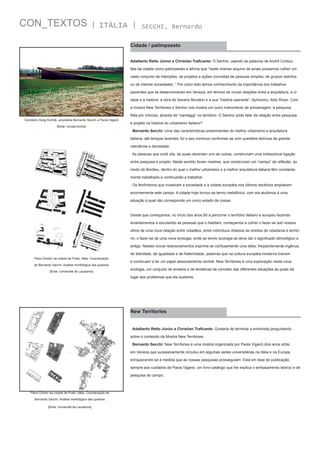 CON_TEXTOS

| ITÁLIA |

SECCHI, Bernardo

Cidade / palimpsesto
Adalberto Retto Júnior e Christian Traficante: O Senhor, usando as palavras de André Corboz,
fala da cidade como palimpsesto e afirma que “neste imenso arquivo de sinais possamos colher um
vasto conjunto de intenções, de projetos e ações concretas de pessoas simples, de grupos restritos
ou de inteiras sociedades..” Por outro lado temos conhecimento da importância dos trabalhos
pacientes que se desenvolveram em Veneza, em termos de novas relações entre a arquitetura, a cidade e a história: a obra de Saverio Muratori e a sua “história operante”, Aymonino, Aldo Rossi. Com
a mostra New Territories o Senhor nos mostra um outro instrumento de amostragem: a pesquisa
feita por indícios, através de “carotaggi” no território. O Senhor pode falar da relação entre pesquisa
Cemitério Hoog Kortrijk, arquitetos Bernardo Secchi e Paola Viganó
[fonte: revista Archis]

e projeto na história do urbanismo italiano?
Bernardo Secchi: Uma das características proeminentes do melhor urbanismo e arquitetura
italiana, até tempos recentes, foi o seu contínuo confrontar-se com questões teóricas de grande
relevância e densidade.
As pessoas que você cita, às quais deveriam unir-se outras, construíram uma indissolúvel ligação
entre pesquisa e projeto. Neste sentido foram mestres, que construíram um “campo” de reflexão, ao
modo de Bordieu, dentro do qual o melhor urbanismo e a melhor arquitetura italiana têm constantemente trabalhado e continuarão a trabalhar.
Os fenômenos que invadiram a sociedade e a cidade européia nos últimos decênios ampliaram
enormemente este campo. A cidade hoje tornou-se termo metafórico; com ela aludimos à uma
situação à qual não corresponde um único estado de coisas.

Desde que começamos, no início dos anos 80 a percorrer o território italiano e europeu fazendo
levantamentos e escutando as pessoas que o habitam, começamos a colher o fazer-se sob nossos
olhos de uma nova relação entre cidadãos, entre indivíduos dotados de direitos de cidadania e território; o fazer-se de uma nova ecologia, onde ao termo ecologia se deve dar o significado etimológico e
antigo. Nestes novos relacionamentos exprime-se confusamente uma idéia, freqüentemente ingênua,
de liberdade, de igualdade e de fraternidade, palavras que na cultura européia moderna tiveram
Plano Diretor da cidade de Prato, Itália. Coordenação
de Bernardo Sacchi. Análise morfológica das quadras
[fonte: Université de Lausanne]

e continuam a ter um papel absolutamente central. New Territories é uma exploração nesta nova
ecologia, um conjunto de ensaios e de tentativas de conceito das diferentes situações às quais dá
lugar aos problemas que ela sustenta.

New Territories
Adalberto Retto Júnior e Christian Traficante: Gostaria de terminar a entrevista perguntando
sobre o conteúdo da Mostra New Territories.
Bernardo Secchi: New Territories é uma mostra organizada por Paola Viganò dois anos atrás
em Veneza que sucessivamente circulou em algumas sedes universitárias na Itália e na Europa
enriquecendo-se à medida que as nossas pesquisas prosseguiam. Está em fase de publicação,
sempre aos cuidados de Paola Viganò, um livro-catálogo que lhe explica o embasamento teórico e de
pesquisa de campo.

Plano Diretor da cidade de Prato, Itália. Coordenação de
Bernardo Sacchi. Análise morfológica das quadras
[fonte: Université de Lausanne]

 