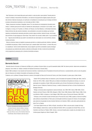 CON_TEXTOS

| ITÁLIA |

SECCHI, Bernardo

New Territories é uma mostra feita para quem estuda, e onde se pode ir para estudar. Grande parte da
mostra é confiada a instrumentos informáticos: uma dezena de equipamentos digitais projeta sobre paredes diversos materiais de pesquisa, em particular os resultados de uma pesquisa que investigou territórios
europeus diversamente localizados e com dimensão de 50km X 50km.
Mapas, esquemas conceituais, fotografias, textos. Em uma dezena de computadores colocados sobre
mesas, o visitante pode percorrer todos os materiais de cada pesquisa: conduzida no sul da Itália, como
no Algarve, na Suíça, em FLandres, no Vêneto, em Pescara, nas ilhas Baleares, na Randstad holandesa...
Estes territórios não são somente mostrados, mas submetidos à uma série de análises que iluminam
aspectos conceitualmente relevantes permitindo construir alguns cenários: estreme Europe, risk Europe,
slow territories, Europe playground, future fossil. Todo cenário nos convida a refletir sobre “o que sucederia
se...”. Algumas das tendências que podem concretamente ser observadas nos novos territórios urbanos
tornaria dominante.
Sobre as mesmas mesas as relações de pesquisa permitem ao visitante aprofundar métodos, hipóteses
e resultados de pesquisa. Visitar a mostra requer que o visitante saiba “tomar tempo”; a mostra não procu-

Vista aérea da cidade industrial de Prato
[fonte: Université de Lausanne]

ra o espetáculo, mesmo sendo bastante bela; procura alguém que tenha curiosidade e queira prosseguir
uma pesquisa que pretende estar aberta a ulteriores contribuições. De fato a mostra tem já alimentado
novos programas de pesquisa junto a diversos doutorados europeus.

Créditos

Bernardo Secchi
Bernardo Secchi é formado no Politécnico de Milão com o professor Giovanni Muzio, do qual foi assistente desde 1960. No mesmo período  desenvolveu atividades de
pesquisa, como diretor do  Instituto Lombardo de Estudos Econômicos e Sociais (Ilses).
Desde 1966 é professor e livre docente de Economia do território, inicialmente junto à Faculdade de Economia de Ancona e, sucessivamente, junto ao curso de graduação em Urbanismo do Instituto Universitário de Arquitetura de Veneza.
Colaborou com o professor Giuseppe Samonà no estudo e formulação do Plano da Província de Trento e com Paolo Ceccarelli, no plano para o Valle d’Aosta.
Desde 1974 é professor titular de Urbanismo: junto à Faculdade de Arquitetura de Milão (até 1984), onde foi
Diretor de 1976 a 1982 e  desde 1984 junto ao Instituto Universitário de Arquitetura de Veneza, no curso de
graduação em arquitetura. Desde 1986 ensina também junto à Ecole d’Architecture de Genebra, Universidade de Leuven, Politécnico Federal de Zurique, o Institut d’Urbanisme de Paris e a Ecole d’Architecture de
Bretagne (Rennes).
Redigiu numerosos planos reguladores e planos territoriais: Jesi (1984-1987), Siena (1986-1990), Centro
Histórico de Ascoli Pisceno (1989-1993), Bergamo (1994), Prato (1996), Brescia (1998), Pesaro (1998), Civitanova Marche (1999), La Spezia e o Val di Magra (1989-1993) e para a Província de Pescara (1994-1997).
Participou como consultor do plano territorial para a Província de Lecce (1999); projetou os bairros de edificações públicas compreendidos no Plano para a Construção Econômica e popular de Vicenza, foi encarregado
pelo estudo da recuperação da área industrial Sécheron em Genebra (1989), e pelo plano particularizado da
área IP em La Spezia.
Geno(v)a. Developing and rebooting a waterfront city.

Com Paola Viganò fundou em 1990 um Studio, vencendo em 1990 o concurso para o projeto de Hoog

Giovanna Carnevali, Giacomo Delbene, Veronique

Kortriik (Bélgica); desenvolveu o plano da cidade de Kortriik (1991) e os projetos da Grande Place, do novo

Patteeuw (Eds.), NAi Publishers. Livro sobre o Plano

Cemitério e da Place du Théatre (1990). Venceu o concurso Ecopolis para o projeto de uma cidade nova na

Diretor para Gênova, dos arq. Rem Koolhaas, Manuel de
Solà-Morales, Marcel Smetsand e Bernardo Secchi

Ucrânia (grupo dirigido por Vittorio Gregotti, 1993).

 