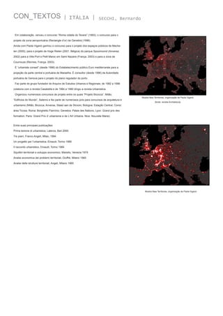 CON_TEXTOS

| ITÁLIA |

SECCHI, Bernardo

Em colaboração, venceu o concurso “Roma cidade do Tevere” (1993); o concurso para o
projeto da zona aeroportuária (Rectangle d’or) de Genebra (1996).
Ainda com Paola Viganò ganhou o concurso para o projeto dos espaços públicos de Mechelen (2000), para o projeto de Hoge Rielen (2001, Bélgica) do parque Spoomoond (Anversa,
2002) para a Ville-Port e Petit Maroc em Saint Nazaire (França, 2003) e para a zona de
Courrouze (Rennes, França, 2003).
É “urbaniste conseil” (desde 1996) do Estabelecimento público Euro mediterranée para a
projeção da parte central e portuária de Marselha. É consultor (desde 1996) da Autoridade
portuária de Genova para o projeto do plano regulador do porto.
Faz parte do grupo fundador do Arquivo de Estudos Urbanos e Regionais; de 1982 a 1996
colabora com a revista Casabella e de 1984 a 1990 dirigiu a revista Urbanistica.
Organizou numerosos concursos de projeto entre os quais “Projeto Bicocca”, Milão;
“Edifícios do Mundo”, Salerno e fez parte de numerosos júris para concursos de arquitetura e
urbanismo (Milão, Bicocca; Anversa, Staad aan de Stroom; Bologna: Estação Central; Como:

Mostra New Territories, organização de Paola Viganò
[fonte: revista Architettura]

área Ticosa; Roma: Borghetto Flamínio; Genebra: Palais des Nations; Lyon: Grand prix des
formation; Paris: Grand Prix d’ urbanisme e de L’Art Urbaine, Nice: Nouvelle Marie).
Entre suas principais publicações:
Prima lezione di urbanistica, Laterza, Bari 2000
Tre piani, Franco Angeli, Milan, 1994
Un progetto per l’urbanistica, Einaudi, Torino 1989
Il racconto urbanistico, Einaudi, Torino 1984
Squilibri territoriali e sviluppo economico, Marsilio, Venezia 1974
Analisi economica dei problemi territoriali, Giuffrè, Milano 1965
Analisi delle strutture territoriali, Angeli, Milano 1965

Mostra New Territories, organização de Paola Viganò

 