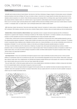 CON_TEXTOS

| BRASIL |

GOMES, José Cláudio

Projeto urbano
A, N e M: A partir da leitura de textos de Saverio Muratori, Carlo Aymonino, Aldo Rossi e Gianfracesco Caniggia, emergem em diversos países nuances e implicações
operativas baseadas na teoria tipo-morfológica. Na França, por exemplo, embasou o nascimento de um espaço específico da análise urbana capaz de dar uma nova
vitalidade à prática da arquitetura e do urbanismo. Nesta retomada às pesquisas sobre tipologia edilícia e a morfologia urbana, alguns franceses apresentam contribuições originais atinentes à relação da cidade com o ambiente natural e o lugar recuperando a sólida tradição nacional de estudos de geografia urbana (P. George, G.
Etienne, etc). Por outro lado, surgem numerosas polêmicas sobre a validade científica da teoria tipo-morfológica, abrindo-se para novos conceitos relativos à “arquitetura urbana”, à “composição urbana”, ao “projeto urbano”. Qual a contribuição brasileira sobre o debate do projeto urbano?

JCG: Desconheço “debate” sobre este tema. Talvez tenha havido algum debate “intramuros” na Academia. Eu mesmo conduzi, no âmbito da Pós-Graduação, na FAU
USP, na década de 1980, disciplina e seminários com este nome e conteúdo (Projetos Urbanos). Entretanto, trata-se de iniciativa isolada que não teve desdobramentos.

Adalberto Retto Jr, Norma Constantino e Marta Enokibara: Alguns especialistas colocam o congresso internacional organizado pelo DAU, do Ministère de
l’Équipement, du Logement et dês Transports, em Strasburgo em setembro de 1992, intitulado, Projet Urbain’92 – de l’intention à réalisation, como prova daquilo que
aconteceu no primeiro qüinqüênio dos anos 90 e dos equívocos engendrados pelo uso maciço da expressão “projeto urbano”.
O Projeto Urbano, conforme escrito na brochura de apresentação do congresso, “se transforma no meio para lutar contra a cidade explodida preparando-a para acolher progressivamente programas e arquiteturas”. O projeto urbano é também uma maneira de lutar contra a cidade que exclui, a cidade do “zoneamento”. “É a tentativa
de obter a complexidade urbana, trabalhando sobre a totalidade do território urbano com a mesma profundidade, ou com uma maior complexidade, para os bairros e as
populações em dificuldade. É um outro modo de fazer a cidade ou de não deixar que se desfaça sob pequenas operações esparsas ou incoerentes”.
Na França, na primeira metade dos anos 90, se desenvolve um debate que, de qualquer modo, retoma aquele sobre plano/projeto que aconteceu no decênio
precedente na Itália, com diversos questionamentos: para que serve a noção de projeto urbano? Trata-se de arquitetura da cidade ou de arquitetura na cidade? De um
projeto de plano urbano, de um plano de controle morfológico da arquitetura na cidade, da interface cidade-arquitetura? De projeto de arquitetura urbana, de mega-estrutura urbana ou de mega-projeto arquitetônico?
E no seu ponto de vista?
José Cláudio Gomes: O modo como é apresentada a formulação da pergunta vincula a noção à problemática de países centrais que não é a mesma de países
periféricos. Só recentemente o Brasil vem se constituindo em país urbano, mas de extraordinária desigualdade social que todos conhecem. Neste sentido, qualquer que
seja a noção de “projeto urbano” deve, obrigatoriamente, ser entendida dentro daquelas condições históricas que nos são próprias. Isto é, devemos na verdade indagar
qual a noção de projeto urbano que nos convém e não a que França, Espanha Itália, etc buscam.
Creio que “projeto urbano” no Brasil será qualquer projeto que leve em conta condições básicas e elementares de cidadania e civilidade a começar pelo mais elementar nível de equipamentação material e estruturação do espaço de um país que se constrói.
Projeto Urbano, aqui, não terá a conotação estetizante de linguagem formal dos países centrais, mas o significado mais básico de projeto de espaço dotado de uma
“qualidade” urbana onde a população se reconheça e se aproprie. Neste sentido, creio que o projeto urbano tem a ver antes com uma certa “qualidade” do espaço da
cidade do que com a simples funcionalidade material.

Planta geral do projeto “Bauru Centro Novo

Planta geral do projeto “Bauru Centro Novo

 