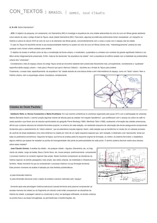 CON_TEXTOS

| BRASIL |

GOMES, José Cláudio

A, N e M: Sobre Diamantina?
JCG: O objetivo da pesquisa, em andamento, em Diamantina (MG) é investigar a arquitetura de uma cidade setecentista do ciclo do ouro em Minas gerais adotando
como estudo de caso o antigo Arraial do Tejuco, atual cidade Diamantina (MG). Para tanto, algumas providências preliminares foram necessárias: um mergulho na
história e cultura do século XVIII do ciclo do ouro e do diamante nas Minas gerais, concomitantemente com o corpo a corpo com o espaço real da cidade.
O caso do Tejuco foi escolhido devido à sua excepcionalidade histórica no quadro do ciclo do ouro em Minas Gerais mas, “metodologicamente” poderia ter sido
qualquer outro núcleo urbano adotado para análise.
O objetivo do ensaio é verificar como se deu a constituição da forma urbana, o vocabulário, a gramática e a sintaxe num contexto de grande significado histórico e estético ainda milagrosamente preservado. Enfim, trata-se de desvendar “da arquitetura da cidade”: nem a arquitetura do edifício isolado nem a totalidade da problemática
urbana dos “urbanistas”.
Considerando o fato do espaço urbano do antigo Tejuco ainda se encontrar bastante bem preservado fisicamente mas, principalmente, considerando a “qualidade”
específica deste espaço urbano – mais para o Rococó que para o Barroco Clássico – escolheu-se o Arraial do Tejuco para análise.
Finalmente, o ensaio trata, especificamente, da arquitetura “da” cidade através de uma leitura direta e sem intermediários do espaço, como um “texto” urbano. Nem a
história urbana, nem a arqueologia urbana. Arquitetura, simplesmente.

Cidades do Oeste Paulista
Adalberto Retto Jr, Norma Constantino e Marta Enokibara: Em sua recente conferência no workshop organizado pelo grupo SITU com a participação do urbanista
italiano Bernardo Secchi, o senhor propôs algumas chaves de leituras para as cidades “em traçado hipodâmico“, que proliferaram com o avanço do cultivo do café no
oeste paulista e que foram alvo de estudos aprofundados do geógrafo Pierre Monbeig (1984). Manfredo Tafuri (1998), analisando a formação das cidades americanas,
afirma que a própria natureza da indústria ferroviária propicia, no entorno de cada estação, um acelerado esquema de valorização das terras assegurando excepcionais
dividendos para o assentamento do “inteiro sistema”, que se estenderia à escala regional. Assim, cada estação que se transforma no núcleo de um colossal processo
de usufruto de áreas estabelece uma outra dinâmica na cidade por meio de um rígido esquema espacial que, sem variação, é destinado a ser reproduzido, tendo por
base os parâmetros econômicos. Seguindo tal lógica, sua forma de análise parte do esquema original de formação, ou melhor, do sistema ferroviário, e estabelece
alguns critérios que apesar de ressaltar os pontos de homogeneidade não perde as particularidades de cada ponto. O senhor poderia discorrer sobre seus estudos
sobre estas cidades?
José Cláudio Gomes: A análise da cidade – de qualquer cidade – Agudos, Diamantina, etc, ou fragmento de cidade, Largo da batata, Bauru Centro Novo, etc, busca sempre, preliminarmente, compreender
o processo histórico do contexto regional mais amplo. Neste momento comparecem as disciplinas da
história regional; do âmbito paisagístico mais amplo; das redes urbanas; da mobilidade e infraestrutura do
território. Neste momento há que se compreender o processo histórico na sua formação territorial.
Este primeiro momento de análise é balizado por dois âmbitos problemáticos:

a) pela dimensão histórica;
b) pela dimensão estrutural onde o objeto de análise é sempre matrizado pelo “espaço”.

Somente após esta abordagem histórica-estrutural à escala territorial será possível compreender as
escalas menores da cidade (ou do fragmento em estudo) onde então comparecem as disciplinas da
história da cidade; a paisagem natural ou construída (o sítio); as tipologias edificadas; os tecidos urbanos;
os pontos fixos e as áreas homogêneas; as permanências e transformações, etc.

 