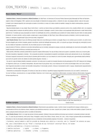 CON_TEXTOS

| BRASIL |

GOMES, José Cláudio

Bauru Centro “Novo”
Adalberto Retto Jr, Norma Constantino e Marta Enokibara: Em São Paulo, no memorial do Concurso Público Nacional para Elaboração de Plano de Reurbanização do Vale do Anhangabaú (1981), aparece uma nova direção no tratamento do espaço público: o desenho do vazio, dos espaços abertos, cada um dos quais
é tratado como material específico da construção da cidade e do território e a cada um é dada a tarefa de reabilitar o espaço da cidade contemporânea, propondo
inovações espaciais.
Algumas décadas depois, no seu projeto “Bauru Centro Novo”, o senhor ao mesmo tempo que trabalha a escala do centro cívico, propõe a Mixitè, isto é, um programa
para o espaço aberto constando de edifícios públicos, serviços e também a habitação: constrói o tecido urbano numa esplanada árida articulando a cisão histórica feita
pela ferrovia. É verdade que suas proposições se inserem na reabilitação dos centros, problemática que se alastra em muitas cidades de porte médio do oeste paulista.
Entretanto, no mesmo período o senhor propõe o projeto para o Largo da Batata, em São Paulo. Qual a diferença escalar ao trabalhar o centro da cidade de porte
médio e a metrópole congestionada? Qual a forma de tratar o fragmento?
José Cláudio Gomes: Mais do que uma diferença escalar trata-se de uma diferença de contexto ou situação. Bauru é um contexto que se constrói: um centro monofuncional afogado pelo comércio varejista, popular e escritórios, carente de habitação permanente, enfim, um conjunto que requer intervenção de construção do centro
de uma cidade em expansão e crescimento: de uma cidade que já é um centro regional.
Largo da bata em Pinheiros: contexto de uma área metropolitana que se normaliza; saturação do espaço construído; estabilização do crescimento demográfico; diferenciação funcional da base econômica e industrial para serviços, etc.
Neste sentido, diferentes contextos problemáticos requerem projetos diferenciados. No caso de Bauru trata-se de superar o escândalo urbano de um enorme pátio
ferroviário decadente, degradado e obsoleto... Daí a proposta de atender à necessidade de expandir as atividades centrais pelo adensamento do uso, diversificação
funcional e espacial incorporando a enorme área do obsoleto pátio ferroviário a um novo desenho do centro da cidade. Atenção para a generalidade deste problema,
que ocorre em grande número de cidades do oeste paulista (Agudos, inclusive...).
No caso do Largo da Batata (trabalho inacabado conduzido, há muitos anos no quadro de modesta disciplina de pós-graduação da FAU USP, tratava-se de investigar
um fragmento urbano que, no contexto metropolitano, não seria mais do que pontual. Aqui, à sua natureza de novo centro de articulação viária, era no seu conjunto,
mero fragmento secundário no interior da imensidão metropolitana. A intervenção, portanto, indicava a necessidade de abrir o espaço, desadensando espacialmente e
devolvendo o chão do Largo ao pedestre.
Certamente os pressupostos mais gerais, em ambos os casos são os mesmos: requalificar espaços degradados devolvendo-os ao uso coletivo, construindo-os
“ex-novo” em Bauru, reconstruindo-os, no Largo da Batata. Desenhos, num e noutro caso, específicos e diferenciados: processos históricos diferenciados, linguagens
formais específicas, etc.

Mapa do Estado de São Paulo desenhado por

Análise e projeto

Cláudio Gomes

Adalberto Retto Jr, Norma Constantino e Marta Enokibara: Relembrando suas palestras e aulas, o senhor insiste na experiência do espaço cotidiano para a
compreensão da forma e da dinâmica urbana, relatando uma experiência empírica e, às vezes, corporal com a cidade. Qual o limite entre análise e projeto? Conte-nos
sobre a pesquisa desenvolvida pelo senhor na cidade de Diamantina.
José Cláudio Gomes: Este é o nó cego das teorias do século passado. Análises e discursos analíticos primorosos que conduzem a propostas sinistras e aterradoras... É o caso dos pós-modernos, entre outros, Rossi, Portoghesi, Jencks, Krier, Moore, Graves, Venturi, etc. e etc., onde a miopia e grosseira falta de sensibilidade e
delicadeza no trato da articulação análise/projeto leva-os a verdadeiras monstruosidades projetuais. No entanto... a teoria é insuperável...
Finalmente, operativamente a análise procede da dimensão mais objetiva e concreta, que é o “desenho” do contexto em questão, para o desvelamento da sua “forma” e revelação da sua “estrutura” conceitual básica. Em resumo:
1 âmbitos problemáticos = história e estrutura.
2 âmbitos escalares

= região

3 âmbitos operativos

= o desenho – a forma

– o urbano – o fragmento.
- a estrutura.

 