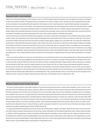 CON_TEXTOS

| INGLATERRA |

MELLER, Helen

Raymond Unwin’s urban aesthetic
After the First International Conference on Town Planning in London in 1910 which Raymond Unwin had organised, Unwin and Geddes had a chance to work together
in Ireland, in the capital city of Dublin. The experience was to be important for both of them. For Geddes, it was a chance to work with an experienced Arts and Crafts
architect and develop his understanding of the skills necessary for town planning: for Unwin it was the opportunity to absorb Geddes’ sociological and geographical
approach to the urban environment. As an architect, Unwin was aware that the social dimension of urban development was crucial and he responded strongly to Geddes’
ideas of cities in evolution. He also shared with Geddes the belief in the importance of Nature in the city. For Geddes, introducing natural elements in the city, parks,
gardens, trees etc and nurturing them developed civic skills and commitment to place and people. Unwin as an Arts and Crafts architect and a successful town planner
and Geddes as the biologist now social evolutionist between them were to have a profound influence on the British urban aesthetic.
Both men were of course, working with very different personal agendas: Unwin was an architect with a precise desire to recruit architects into town planning; Geddes
wanted to create a new understanding of mass urban development amongst the world at large. What they did in Dublin was, however, to confirm each in their views on
how the future of British cities should be and how they should be developed. Geddes wanted to suggest it was not just British cities, but all cities which needed professionals trained in understanding their past and their present in order to plan for their futures. He was able to introduce the European practice of instituting a competition
for the best plan for the future of Dublin since Ireland was still a colony under the governance of the Lord Lieutenant of Ireland, Lord Aberdeen, who was impressed by
Geddes’ ideas.xxxv The subsequent competition was won by Patrick Abercrombie, who was at that time a young architect at the School of Architecture and Civic Design
at Liverpool, and his collaborators. Abercrombie was later to be the foremost planner in Britain and architect of the Greater London Scheme after the Second World War.
xxxvi Between them, Unwin, Geddes and Abercrombie were the three most influential figures in creating what was to become the British urban aesthetic in the interwar
period.
Unwin was to exercise his influence in many ways. He became Advisor to the Local Government Board on town planning matters after the 1909 housing and town planning act, the first piece of town planning legislation to reach the statute book in Britain. In this position, he was able to influence government committees with his vision
of cities of the future, though the 1909 Act only referred to town extension schemes. He organised the Belgian refugee architects in Britain during the war, to undertake
planning exercises on British cities, carrying out Geddes’ programme of Survey, Diagnosis and Plan as a means of gaining the professional perspective of planners.
Above all he was a member of the Tudor Walters Committee set up by the Prime Minister Lloyd George to regulate and plan for ‘Homes for Heroes’, the main target of
the 1918 election campaign.xxxvii Yet the political influence of his later years was more than matched by the work of his early days. His most significant work had been to
design and build the industrial village of New Earswick for the Rowntree family in York, a parallel experiment to the one in Bournville; and the work he did again with his
partner Barry Parker, to give form to Ebenezer Howard’s idea of the Garden City, in the first Garden City built in Letchworth from 1903.

Ebenezer Howard and the Garden City ideal
The Garden City ideal was Britain’s single largest contribution to the international town planning movement. Howard’s ideas, articulated in his work: Tomorrow: a peaceful path to real reform (1898) were easy to grasp, made sense, offered a convincing plan for the future (though his ideas were widely misunderstood by those around
the world who claimed they were following him).xxxviii The plan for a city, not just a factory village, was much more complicated, as a planning exercise, than anything
ever done before. Parker and Unwin had a green field site and carte blanche to build what they liked within the fairly severe restraints of cost. Letchworth was built by a
private company whose share holders were of a charitable disposition, willing to forgo early dividends in the cause of city construction. They had to wait until the 1920s
before getting any returns on their shares but by that time, Parker and Unwin had created a small town in a rural context which had the feel of a country town of the past
but was decidedly modern and up-to-date in the facilities it provided. The two architects brought their families there and lived in their own houses, an indication of just
how far they were realising their dreams. The idea of building in a ‘garden’, giving space for gardens for every house, having tree lined streets, open spaces, parks and
recreation grounds gave the greatest possible contrast to a British industrial city.
The style was developed from the style that had been used for Bournville and New Earswick, villages in rural settings. Parker and Unwin built on the work of the Arts
and Crafts architects to develop a building style which had low density housing, small detached and semi-detached single family homes. Howard’s scheme was based
on a belief in the family being the basis of society and importance of healthy, beautiful surroundings to nurture the best in family life. Geddes was equally convinced of
the importance of the interaction of place and people together for the most hopeful outcomes in social evolution, just as Octavia Hill in her housing schemes in London
had tried to reform home and family together. All these initiatives were linked by this common thread and that made the environment of the Garden City as produced by
Parker and Unwin, not just desirable because it was attractive but morally uplifting as well.

 