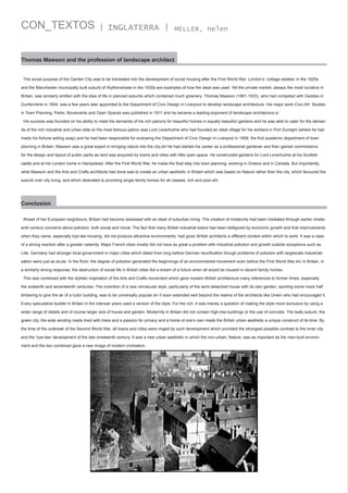 CON_TEXTOS

| INGLATERRA |

MELLER, Helen

Thomas Mawson and the profession of landscape architect
The social purpose of the Garden City was to be translated into the development of social housing after the First World War. London’s ‘cottage estates’ in the 1920s
and the Manchester municipally built suburb of Wythenshawe in the 1930s are examples of how the ideal was used. Yet the private market, always the most lucrative in
Britain, was similarly smitten with the idea of life in planned suburbs which contained much greenery. Thomas Mawson (1861-1933), who had competed with Geddes in
Dunfermline in 1904, was a few years later appointed to the Department of Civic Design in Liverpool to develop landscape architecture. His major work Civic Art: Studies
in Town Planning, Parks, Boulevards and Open Spaces was published in 1911 and he became a leading exponent of landscape architecture.xl
His success was founded on his ability to meet the demands of his rich patrons for beautiful homes in equally beautiful gardens and he was able to cater for the demands of the rich industrial and urban elite.xli His most famous patron was Lord Leverhulme who had founded an ideal village for his workers in Port Sunlight (where he had
made his fortune selling soap) and he had been responsible for endowing the Department of Civic Design in Liverpool in 1908, the first academic department of town
planning in Britain. Mawson was a great expert in bringing nature into the city.xlii He had started his career as a professional gardener and then gained commissions
for the design and layout of public parks as land was acquired by towns and cities with little open space. He constructed gardens for Lord Leverhulme at his Scottish
castle and at his London home in Hampstead. After the First World War, he made the final step into town planning, working in Greece and in Canada. But importantly,
what Mawson and the Arts and Crafts architects had done was to create an urban aesthetic in Britain which was based on Nature rather than the city, which favoured the
suburb over city living, and which dedicated to providing single family homes for all classes, rich and poor.xliii

Conclusion
Ahead of her European neighbours, Britain had become obsessed with an ideal of suburban living. The creation of modernity had been mediated through earlier nineteenth century concerns about pollution, both social and moral. The fact that many British industrial towns had been disfigured by economic growth and that improvements
when they came, especially bye-law housing, did not produce attractive environments, had given British architects a different context within which to work. It was a case
of a strong reaction after a greater calamity. Major French cities mostly did not have as great a problem with industrial pollution and growth outside exceptions such as
Lille. Germany had stronger local government in major cities which dated from long before German reunification though problems of pollution with largescale industrialisation were just as acute. In the Ruhr, the degree of pollution generated the beginnings of an environmental movement even before the First World War.xliv In Britain, in
a similarly strong response, the destruction of social life in British cities fed a dream of a future when all would be housed in decent family homes.
This was combined with the stylistic inspiration of the Arts and Crafts movement which gave modern British architecture many references to former times, especially
the sixteenth and seventeenth centuries. The invention of a new vernacular style, particularly of the semi-detached house with its own garden, sporting some mock half
timbering to give the air of a tudor building, was to be universally popular.xlv It soon extended well beyond the realms of the architects like Unwin who had encouraged it.
Every speculative builder in Britain in the interwar years used a version of the style. For the rich, it was merely a question of making the style more exclusive by using a
wider range of details and of course larger size of house and garden. Modernity in Britain did not contain high-rise buildings or the use of concrete. The leafy suburb, the
green city, the wide winding roads lined with trees and a passion for privacy and a home of one’s own made the British urban aesthetic a unique construct of its time. By
the time of the outbreak of the Second World War, all towns and cities were ringed by such development which provided the strongest possible contrast to the inner city
and the ‘bye-law’ development of the late nineteenth century. It was a new urban aesthetic in which the non-urban, Nature, was as important as the man-built environment and the two combined gave a new image of modern civilisation.

 