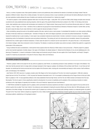 CON_TEXTOS

| GRÉCIA |

HASTAOGLOU, Vilma

Hence, a number of questions arise: Were specific aesthetic concerns and preferences what conditioned the selection of architects and design models? Was the
adoption of different models –Beaux-Arts or artistic principles– the result of a conscious choice or was it accidental, and what were the factors affecting the choice? How
did urban aesthetics models address the issue of tradition and modernity, and the demand for a “national city image”?
The need for projects in urban aesthetics appeared rather late in the cities of the region - mostly after 1910; by that time Sitte's artistic design principles were seriously
countered by the newly established town planning discipline, while the signs of the powerful Modernist Movement surfaced in the 1920s. For the Beaux-Arts formal
model, urban aesthetics were combined with functionalism and modernity. As G. Wright remarks “these young French Prix-de-Rome-Winners [she refers to E. Hébard, L.
Jaussely, J. Hulot, P. Bigot, and H. Prost – members of the so called les-cinq group] did not see themselves as followers of Ebenezer Howard or Camillo Sitte, but they
did want to study the ideas of such urban reformers in order to apply the relevant principles in France.”1
Urban remodelling, placing the accent on the aesthetic aspects of the plan, seems to serve a main purpose: It consolidated the transition to an urban society by effacing
all traces of what was viewed as an undesired past – reminders of foreign rule, ethnic and religious oppression, and social and political backwardness. The attitude
towards the traditional town is quite revealing. In most cases it was considered irrational and anachronistic in function, incoherent in structure, and gross in appearance,
representing inertia, the fossilisation of parochial social and political relationships. The existing city had to be restructured and remodelled, cleared of its particularities,
transformed into a modern agent of national renaissance. In fewer cases the search for a relevant city form was looked for in the past of the town –in the enhancement
of its historic heritage– rather than envisioned in terms of modernity. The debate on modernity and tradition was central to all plans, whether they opted for or against the
preservation of the existing town.
Trying to address the above considerations, I shall examine those projects where the influence of Sitte's ideas is more pronounced: J. Plečnik's project for Ljubljana
as the most important application of artistic design in the region of the Balkans; the debate between E. Hébrard and the followers of civic art and städtebaukunst in the
planning of Thessaloniki; H. Jansen's combination of artistic design and functional zoning for Ankara, the new capital of the Turkish Republic; and finally R. Danger's
vocation for modernity and preservation in the plans for Smyrna, Aleppo, Beirut and Damascus.

An artistic project for Ljubljana
“Plečnik's Ljubljana” refers to the project for the city centre of Ljubljana by Jože Plečnik, an outstanding example of urban aesthetics in the region of the Balkans. Few
cities have had the personal mark of a single artist so strongly impressed in their image as Ljubljana, the birthplace of the architect Jože Plecnik. In over three and half
decades, he transformed the former provincial town into the capital of the Slovenian nation, working with monumentality and beauty to instil a sense of self-confidence,
pride, and belonging in the inhabitants.
Jože Plečnik (1872-1957) was born in Ljubljana, studied under Otto Wagner at the Vienna Academy of Fine Arts, from where he graduated in 1898 with a diploma
project that won him the “Prix de Rome”. In 1901 he joined the Secession Association and in 1911 he accepted a professorship at the Prague School of Arts and Crafts.
Back to Ljubljana in 1921, he was appointed professor at the newly established Technical High School, and from the mid-1920s received commissions from the city’s
Municipality. The time he spent in Vienna significantly marked his development, his concern of aesthetics and his adoption of the evolutionary transition to modern
architecture with a high degree of originality and innovation in the use of historical, regional and even local features.2
In 1929 Plečnik submitted his regulation plan for Ljubljana, which summarised his previous experience and ideas in a special urban project for the city centre and its
northern quarter (the so-called “Holy Cross” district). His endeavours were dedicated to healing the wounds inflicted upon the town after the 1895 earthquake, and the
restoration of its artistic heritage. He conceived the northern part of Ljubljana as a continuum of monumental public buildings inserted in an elaborate garden city pattern.
The plan for the “Holy Cross” district is shaped as a segment of a circle, initially recalling the geometry of Ebenezer Howard’s garden city, but in fact it is closer to Unwin’s
picturesque patterns, establishing a rich typological variety.3

Ljubljana, Plečnik’s plan
(source: Cholevas 1994)

 