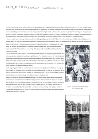CON_TEXTOS

| GRÉCIA |

HASTAOGLOU, Vilma

Plečnik always maintained that he had no feeling for large scale planning4. His approach was focused primarily on the aesthetic potential of the town, although he was
also aware of its vital functions. The core of his intervention was the renovation of the centre of Ljubljana and the enhancement of the old urban fabric by defining special
areas related to the presence of historic monuments. His project, emphasising the artistic qualities of urban space, is an original synthesis of Wagner’s design principles
with Sitte’s concepts of townscape (städtebild). Applying the ideas of continuity and enclosure, he created a “cultural walk” marked with obelisks, columns and pyramids,
broad stairways and large paved expanses; monuments were linked with their surroundings and the concern of urban aesthetics is manifest everywhere.
Stress should be laid on his design of the Vegova Street and Congress Square junction (1929-1931), the French revolution square (1929), the Levstik Square on the
opposite bank of the river (1927) and the surroundings of St Florian's Church (1932). On the right bank of the Ljubljanica river he designed the big urban complex of the
Market (1939-1940) with a monumental colonnade that runs in a soft curve from the Three Bridges to the Dragon
Bridge. He also built the monumental lock on the river by Ambrož square (1939-1944), arranged the Jakopič
promenade in the Tivoli Park (1931), the surroundings of the Church of St Jernej in Šiška (1936) and the Fužine
Castle entrenchments.
For the interventions on the Ljubljanica and Gradaščica rivers he designed the gently sloping embankments lined
with weeping willows and quiet corners. He arranged the banks of the Gradaščica river and the Trnovo Bridge and
those of the Ljubljanica and the Trnovo pier. He inventively preserved the old Špital Bridge (1842), to which he added two side bridges, creating thus the famous Three Bridges (1929-1930), and built the new Shoemaker’s Bridge
(Cobblers bridge), trying to restore to Ljubljana some of the Venetian elements, characteristic of the Baroque era in
central Slovenia at the beginning of the 18th century.
At the beginning of the 1930s the worldwide economic depression changed the priority of the task. Big projects
like the one for the conversion work on the castle, the new university building, the town hall, the gallery etc. had to
give way to public works which could be paid from the unemployment funds – like the regulation of the Ljubljanica
and Gradaščica rivers, and the redesign of the “Šance” rampart on the Castle hill.6
In the 1930’s, though his position had weakened because of the coming of new stylistic trends, he still received
commissions for monumental works from the municipal government. The monuments he realised are only a modest contribution to his vision of great Ljubljana: St Michael’s Church on the Marsh (Barje) (1936-39), the National
and University Library (1936-40), the Church of St Francis in Šiška (1925-30), the Ljubljana Stadium (1925-37),
the Mutual Insurance Building (1929-30), the Žale, a complex of memorial buildings at the Ljubljana cemetery
(1939-40) and the Market (1939-42). Among the most prominent commissions of his later period is the restoration
of the Križanke Monastery (1954-56).

Ljubljana, Congress square and Cobblers bridge
(source: Prelovšek 1997)

 
