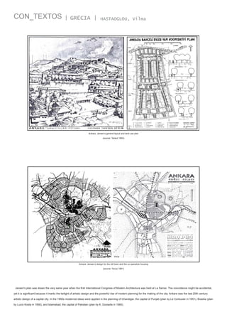 CON_TEXTOS

| GRÉCIA |

HASTAOGLOU, Vilma

Ankara, Jansen’s general layout and land use plan
(source: Tankut 1993)

Ankara, Jansen’s design for the old town and the co-operative housing
(source: Yavuz 1981)

Jansen's plan was drawn the very same year when the first International Congress of Modern Architecture was held at La Sarraz. The coincidence might be accidental,
yet it is significant because it marks the twilight of artistic design and the powerful rise of modern planning for the making of the city. Ankara was the last 20th century
artistic design of a capital city. In the 1950s modernist ideas were applied in the planning of Chandigar, the capital of Punjab (plan by Le Corbusier in 1951), Brasilia (plan
by Lucio Kosta in 1956), and Islamabad, the capital of Pakistan (plan by K. Doxiadis in 1960).

 