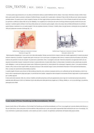 CON_TEXTOS

| REP. CHECA |

POGACNIK, Marco

Concludo questa lunga introduzione con una ultima considerazione relativa ai prestiti intellettuali del libro sittiano. Forse nessun riferimento nel testo di Sitte è importante quanto quello relativo al pensiero e all’opera di Gottfried Semper, ma quella che in questa sede ci interessa è l’idea di città che Sitte può aver ripreso dal grande
architetto tedesco. Da questo punto di vista il progetto di Semper che forse meglio anticipa la posizione sittiana non è il Foro di Dresda né quello dei musei viennesi
sui quali tanto si sofferma lo stesso Sitte nel suo Der Städtebau, ma il progetto per la ricostruzione del centro di Amburgo distrutto dal grande incendio dei primi anni
quaranta. E’ problema aperto verificare in che misura Sitte potesse aver conosciuto questo progetto. Certo è che nessun altro architetto dell’ottocento ha contribuito
quanto Semper a mantenere vivo con questo progetto il mito del complesso marciano di Venezia, il modello urbano che egli riprende e reinterpreta nel suo progetto del
1842 per la piazza del municipio di Amburgo (fig. 1-2).

Gottfried Semper, Progetto per la ricostruzione di Amburgo,

Gottfried Semper, Progetto per la ricostruzione di Amburgo, Prospettiva dal

Planimetria 26 maggio 1842

Binnenalster, settembre 1842

Nella prospettiva disegnata per il nuovo centro civico della città anseatica, Semper accumula forme e citazioni riprese dal modello registrandone in maniera accurata le
vibrazioni materiche e cromatiche: il bugnato delle opere murarie per le rive in primo piano, la levigatezza delle colonne, la tessitura policroma del palazzo sullo sfondo,
il laterizio del paramento murario dei campanili. Se osserviamo la planimetria, infine, ci accorgiamo come tutto l’intervento semperiano sia organizzato attorno ad una
sequenza monumentale di piazze: la piazza del municipio, la piazza della borsa, la piazza della chiesa. La chiesa stessa, nonostante la scala, presenta già una pianta
molto dettagliata, in modo da indicare già a questo livello di definizione la gerarchia tra i diversi elementi che compongono l’organismo urbano. Le tre piazze sembrano
indicare, infine, anche tre diversi registri stilistici: alla piazza sull’acqua in stile veneziano segue il centro amministrativo-finanziario in forme barocche/neoclassiche e,
infine, la chiesa che riprende forme dell’architettura bizantina.
In questo progetto ritroviamo quei principi che Sitte avrebbe poi descritto come condizione necessaria (anche se non sufficiente) per fare dell’urbanistica un’arte di costruire la città: la specializzazione degli spazi aperti, la continuità dei fronti stradali, l’integrazione delle emergenze monumentali all’interno degli isolati e la preoccupazione
per il conflitto degli stili.
Si deve anche tener presente il fatto che a Vienna il dibattito sull’eredità semperiana continuerà appassionato ancora negli anni novanta basti pensare alla polemica
scatenata dalle affermazioni di Karl von Hasenauer intorno alla attribuzione della paternità del progetto per lo Hofburg, dibattito cui -con la sua solita foga e vis polemicaparteciperà anche Sitte6.

Il caso studio di Privoz: Parcellirung und Monumentalbauten 1893-99.
Quando Camillo Sitte nel 1895 pubblica su "Der Architekt" Die Parcellirung und die Monumentalbauten von Privoz il suo progetto per la piccola cittadina della Moravia, a
due anni dall’incarico, aveva ormai preso una forma definitiva, fatta eccezione per il punto ancora aperto rappresentato dalla localizzazione del nuovo municipio(fig. 3-5).
Il suo inserimento in questa tavola comporterà –come vedremo più avanti- un piccolo, ma significativo cambiamento nell’impianto della piazza centrale.

 