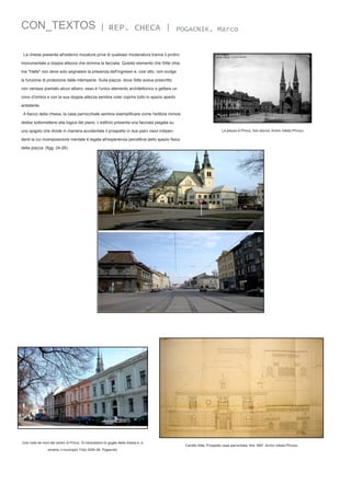 CON_TEXTOS

| REP. CHECA |

POGACNIK, Marco

La chiesa presenta all'esterno murature prive di qualsiasi modanatura tranne il protiro
monumentale a doppia altezza che domina la facciata. Questo elemento che Sitte chiama "Halle" non deve solo segnalare la presenza dell'ingresso e, così alto, non svolge
la funzione di protezione dalle intemperie. Sulla piazza -dove Sitte aveva prescritto
non venisse piantato alcun albero- esso è l'unico elemento architettonico a gettare un
cono d'ombra e con la sua doppia altezza sembra voler coprire tutto lo spazio aperto
antistante.
A fianco della chiesa, la casa parrocchiale sembra esemplificare come l'edilizia minore
debba sottomettersi alla logica del piano. L’edificio presenta una facciata piegata su
uno spigolo che divide in maniera accidentale il prospetto in due piani visivi indipen-

La piazza di Privoz, foto storica. Archiv města Přívozu

denti la cui ricomposizione mentale è legata all'esperienza percettiva dello spazio fisico
della piazza. (figg. 24-26).

Una vista da nord del centro di Privoz. Si intravedono le guglie della chiesa e, a
sinistra, il municipio. Foto 2004 (M. Pogacnik)

Camillo Sitte, Prospetto casa parrochiale, fine 1897. Archiv města Přívozu

 