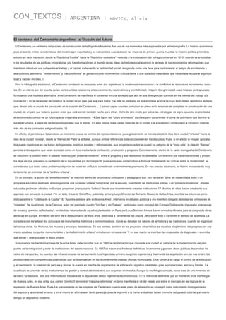 CON_TEXTOS

| ARGENTINA |

NOVICK, Alicia

El contexto del Centenario argentino: la “ilusión del futuro
El Centenario, un emblema del proceso de construcción de la Argentina Moderna, fue uno de los momentos más explorados por la historiografía. La historia económica
puso el acento en las características del modelo agro exportador y en los cambios suscitados en las vísperas de primera guerra mundial, la historia política priorizó su
estudio en tanto transición desde la “República Posible” hacia la “República verdadera” –referida a la instauración del sufragio universal en 1912- cuando se articulaban
n los resultados de las políticas inmigratorias y la transformación en el mundo de las ideas; la historia social examinó la génesis de los movimientos reformadores que
intentaron introducir una cuña entre el trabajo y el capital, instaurando la “solidaridad social” imaginada como una llave para contrarrestar el peligro de socialismos y
anarquismos; asimismo, “modernismos” y “nacionalismos” se gestaron como movimientos críticos frente a una sociedad materialista que necesitaba recuperar espiritualidad y valores morales.13
Para la bibliografía tradicional, el Centenario condensó las tensiones entre dos argentinas: la moderna e internacional y la conflictiva de los nuevos movimientos sociales. En un intento por dar cuenta de las controvertidas relaciones entre crecimiento, nacionalismo y conflictividad, Halperín Donghi matizó esas miradas contrapuestas
formulando una hipótesis alternativa: en el centenario se manifiesta el consenso en una sociedad que aún en sus divergencias coincide en los valores del trabajo y la
civilización y en la necesidad de construir la ciudad de un país que sea para todos: ”La elite no está sola en esa empresa acerca de cuyo éxito deben decidir los testigos
que, desde todo el mundo ha convocado en la ocasión del Centenario (…) (otras) capas sociales participan en pleno en la empresa de completar la construcción de una
ciudad, de un país que todavía pueden creer que está siendo también hecho para ellos”. Dicho de otro modo, por sobre las estrategias de signo opuesto, se planteaba
el denominador común de un futuro que se imaginaba promisorio. 14 Esa figura del “futuro promisorio” es clave para comprender el clima de optimismo que domina la
sociedad urbana, a pesar de las tensiones sociales que la signan. En esta misma línea, varias historias de la ciudad y la arquitectura comenzaron a introducir matices
más allá de los contrastes estigmatizados. 15
En efecto, el período que tratamos es un momento crucial de cambio de representaciones, pues globalmente se transita desde la idea de la ciudad “virtuosa” hacia la
idea de la ciudad “viciosa”, desde la “Atenas del Plata” a la Babel, aunque ambas referencias todavía coexisten en los discursos. Pues, si en efecto la imagen apocalíptica puede registrarse en los textos de higienistas, médicos sociales y reformadores, que proyectaron sobre la ciudad los peligros de la “mala vida”, la idea de “Atenas”
persiste entre aquellos que veían la ciudad como un foco irradiante de civilización, producción y progreso. Concretamente, dentro de la vasta iconografía del Centenario
se vislumbra la colisión entre el pasado histórico y el “presente moderno”, entre el progreso y sus resultados no deseados. Un itinerario por esas ilustraciones y proyectos deja ver que prevalece la exaltación de la regularidad y la tecnología16; pues aunque se comenzaban a formular timidamente las críticas sobre la modernidad, se
consideraba que todos estos problemas dejarían de existir en un futuro considerado unánimemente promisorio. En ese preciso escenario, se fueron incorporando muy
lentamente las premisas de la “estética urbana”.
En un principio, la acción de “embellecimiento” se inscribió dentro de un proyecto civilizatorio y pedagógico que, con raíces en Taine, se desarrollaba junto a un
programa educativo destinado a homogeneizar una sociedad urbana “inmigrante” por la escuela, inventando las tradiciones patrias. Los “primeros modernos”, artistas
educados por becas oficiales en Europa, proponían jerarquizar la “belleza” desde sus recientemente creadas instituciones.17 Muchos de ellos fueron ampliando sus
agendas con temas de la ciudad. Por un lado, Eduardo Schiaffino, publicista, pintor y luego Director del flamante Museo de Bellas Artes, escribía las columnas periodísticas sobre la “Estética de la Capital”18, “Apuntes sobre el arte en Buenos Aires”, intervenía en debates públicos y era miembro obligado de todas las comisiones de
“notables”. De igual modo, de la Carcova, autor del premiado cuadro “Sin Pan y sin Trabajo”, participaba como concejal del Concejo Deliberante, impulsaba ordenanzas
de ornato y “premios de fachadas”, en medidas retomadas de aquellas planteadas en Paris por Louis Bonnier. Ambos fueron enviados oficiales para la compra de obras
artísticas en Europa, en medio del furor de la estatuomanía de esos años, destinada a “ornamentar las plazas” pero sobre todo a transmitir el sentido de la belleza. La
consideración del arte en los concursos de monumentos históricos y conmemorativos, donde se debaten los valores de la historia y las tradiciones, cuando se organizan
la historia oficial, los Archivos, los museos y encargos de estatuas. En ese sentido, también en los proyectos urbanísticos se visualiza el optimismo del progreso; en ese
marco estatuas, conjuntos monumentales y “embellecimiento urbano” entraban en consonancia. Y, en ese marco se inscriben las propuestas de diagonales y avenidas
que abrían y jerarquizaban el tejido urbano.
Si revisamos las transformaciones de Buenos Aires, cabe recordar que en 1880 la capitalización que convierte a la ciudad en vidriera de la modernización del país,
puerta de la inmigración y sede de instituciones del estado nacional. En 1887 se trazan sus fronteras definitivas. Inversiones y grandes obras públicas desarrollan las
redes de transportes, los puertos, las infraestructuras de saneamiento. Los higienistas primero, luego los ingenieros y finalmente los arquitectos son, en ese orden, los
profesionales con competencias urbanísticas que se desempeñan en las recientemente creadas oficinas municipales. Ellos toman a su cargo el control de la edificación
y el crecimiento, la creación de parques y plazas, la puesta en marcha de reglamentos de edificación, registros catastrales y las expropiaciones, aún muy tímidas. La
cuadrícula es uno más de los instrumentos de gestión y control administrativo que se ponen en marcha. Aunque la morfología coincide, no se trata de una herencia de
la matriz fundacional, sino una reformulación tributaria de la regularidad de los ingenieros decimonónicos. 19 Es relevante detenerse por un momento en la morfología
de Buenos Aires, en esa grilla, que Adrián Gorelik20 denominó “máquina reformista” en tanto manifiesta el rol del estado por sobre el mercado en las lógicas de la
expansión de Buenos Aires. Pues fue precisamente en las vísperas del Centenario cuando este plano de alineación se consagró como instrumento homogenizador
del espacio y la sociedad urbana, y en sí mismo se afirmaba en tanto paradoja, pues le imprimió a la trama la dualidad de ser memoria del pasado colonial y al mismo
tiempo un dispositivo moderno.

 