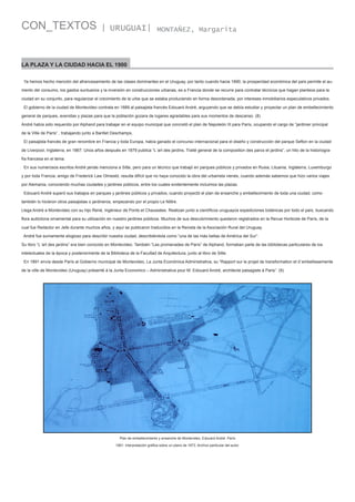CON_TEXTOS

| URUGUAI|

MONTAÑEZ, Margarita

LA PLAZA Y LA CIUDAD HACIA EL 1900
Ya hemos hecho mención del afrancesamiento de las clases dominantes en el Uruguay, por tanto cuando hacia 1890, la prosperidad económica del país permite el aumento del consumo, los gastos suntuarios y la inversión en construcciones urbanas, es a Francia donde se recurre para contratar técnicos que hagan planteos para la
ciudad en su conjunto, para regularizar el crecimiento de la urbe que se estaba produciendo en forma desordenada, por intereses inmobiliarios especulativos privados.
El gobierno de la ciudad de Montevideo contrata en 1889 al paisajista francés Edouard André, arguyendo que se debía estudiar y proyectar un plan de embellecimiento
general de parques, avenidas y plazas para que la población gozara de lugares agradables para sus momentos de descanso. (8)
André había sido requerido por Alphand para trabajar en el equipo municipal que concretó el plan de Napoleón III para París, ocupando el cargo de “jardinier principal
de la Ville de París” , trabajando junto a Barillet Deschamps.
El paisajista francés de gran renombre en Francia y toda Europa, había ganado el concurso internacional para el diseño y construcción del parque Sefton en la ciudad
de Liverpool, Inglaterra, en 1867. Unos años después en 1879 publica “L´art des jardins. Traité general de la composition des parcs et jardins”, un hito de la historiografía francesa en el tema.
En sus numerosos escritos André jamás menciona a Sitte, pero para un técnico que trabajó en parques públicos y privados en Rusia, Lituania, Inglaterra, Luxemburgo
y por toda Francia, amigo de Frederick Law Olmestd, resulta difícil que no haya conocido la obra del urbanista vienés, cuando además sabemos que hizo varios viajes
por Alemania, conociendo muchas ciudades y jardines públicos, entre los cuales evidentemente incluimos las plazas.
Edouard André superó sus trabajos en parques y jardines públicos y privados, cuando proyectó el plan de ensanche y embellecimiento de toda una ciudad, como
también lo hicieron otros paisajistas o jardineros, empezando por el propio Le Nôtre.
Llega André a Montevideo con su hijo René, Ingénieur de Ponts et Chaussées. Realizan junto a científicos uruguayos expediciones botánicas por todo el país, buscando
flora autóctona ornamental para su utilización en nuestro jardines públicos. Muchos de sus descubrimiento quedaron registrados en la Revue Horticole de París, de la
cual fue Redactor en Jefe durante muchos años, y aquí se publicaron traducidos en la Revista de la Asociación Rural del Uruguay.
André fue sumamente elogioso para describir nuestra ciudad, describiéndola como “una de las más bellas de América del Sur”.
Su libro “L´art des jardins” era bien conocido en Montevideo. También “Les promenades de París” de Alphand, formaban parte de las bibliotecas particulares de los
intelectuales de la época y posteriormente de la Biblioteca de la Facultad de Arquitectura, junto al libro de Sitte.
En 1891 envía desde París al Gobierno municipal de Montevideo, La Junta Económica Administrativa, su “Rapport sur le projet de transformation et d´embellissemente
de la ville de Montevideo (Uruguay) présenté à la Junta Economico – Administrativa pour M. Edouard André, architecte paisagiste à Paris”. (9)

Plan de embellecimiento y ensanche de Montevideo, Edouard André. París
1891. Interpretación gráfica sobre un plano de 1873. Archivo particular del autor.

 