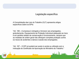 Legislação específica
A Consolidação das Leis do Trabalho (CLT) apresenta artigos
específicos sobre os EPIs:
“Art. 166 – A empresa é obrigada a fornecer aos empregados,
gratuitamente, Equipamento de Proteção Individual adequado ao risco
e em perfeito estado de conservação e funcionamento, sempre que
as medidas de ordem geral não ofereçam completa proteção contra
os riscos de acidentes e danos à saúde dos empregados.
“Art. 167 – O EPI só poderá ser posto à venda ou utilizado com a
indicação do Certificado de Aprovação do Ministério do Trabalho.”
 