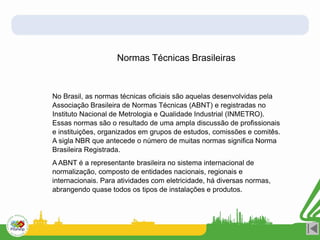 Normas Técnicas Brasileiras
No Brasil, as normas técnicas oficiais são aquelas desenvolvidas pela
Associação Brasileira de Normas Técnicas (ABNT) e registradas no
Instituto Nacional de Metrologia e Qualidade Industrial (INMETRO).
Essas normas são o resultado de uma ampla discussão de profissionais
e instituições, organizados em grupos de estudos, comissões e comitês.
A sigla NBR que antecede o número de muitas normas significa Norma
Brasileira Registrada.
A ABNT é a representante brasileira no sistema internacional de
normalização, composto de entidades nacionais, regionais e
internacionais. Para atividades com eletricidade, há diversas normas,
abrangendo quase todos os tipos de instalações e produtos.
 